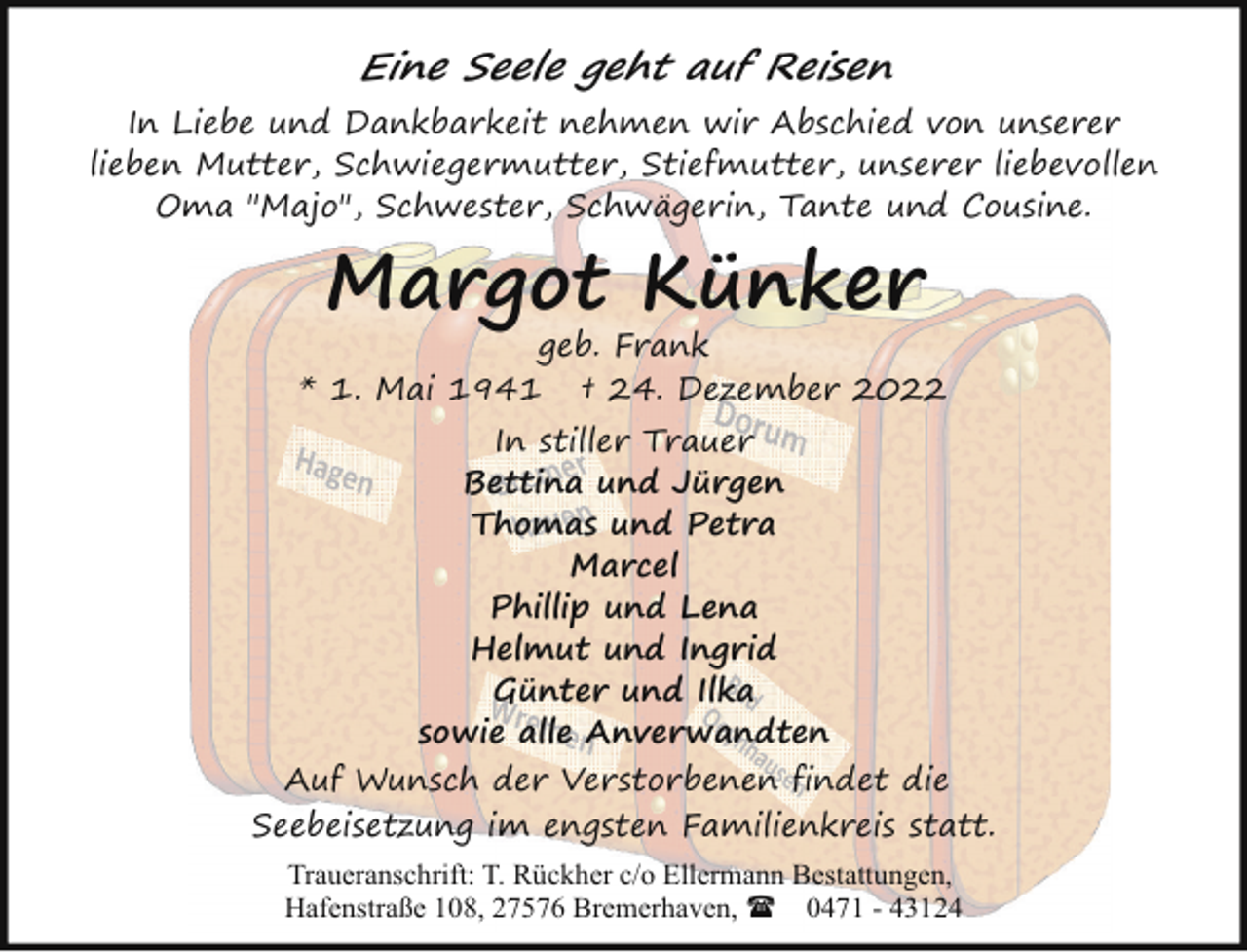 <p>Eine Seele geht auf Reisen<br />In Liebe und Dankbarkeit nehmen wir Abschied von unserer<br />lieben Mutter, Schwiegermutter, Stiefmutter, unserer liebevollen<br />Oma "Majo", Schwester, Schwägerin, Tante und Cousine.</p><p>Margot Künker</p><p>geb. Frank<br />* 1. Mai 1941 † 24. Dezember 2022<br />In stiller Trauer<br />Bettina und Jürgen<br />Thomas und Petra<br />Marcel<br />Phillip und Lena<br />Helmut und Ingrid<br />Günter und Ilka<br />sowie alle Anverwandten<br />Auf Wunsch der Verstorbenen findet die<br />Seebeisetzung im engsten Familienkreis statt.<br />Traueranschrift: T. Rückher c/o Ellermann Bestattungen,<br />Hafenstraße 108, 27576 Bremerhaven, ( 0471 - 43124</p>
