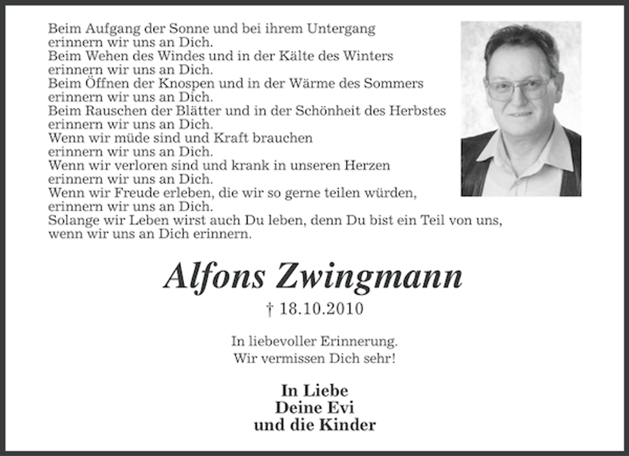 <p>Beim Aufgang der Sonne und bei ihrem Untergang<br />erinnern wir uns an Dich.<br />Beim Wehen des Windes und in der Kälte des Winters<br />erinnern wir uns an Dich.<br />Beim Öffnen der Knospen und in der Wärme des Sommers<br />erinnern wir uns an Dich.<br />Beim Rauschen der Blätter und in der Schönheit des Herbstes<br />erinnern wir uns an Dich.<br />Wenn wir müde sind und Kraft brauchen<br />erinnern wir uns an Dich.<br />Wenn wir verloren sind und krank in unseren Herzen<br />erinnern wir uns an Dich.<br />Wenn wir Freude erleben, die wir so gerne teilen würden,<br />erinnern wir uns an Dich.<br />Solange wir Leben wirst auch Du leben, denn Du bist ein Teil von uns,<br />wenn wir uns an Dich erinnern.</p><p>Alfons Zwingmann<br />† 18.10.2010<br />In liebevoller Erinnerung.<br />Wir vermissen Dich sehr!</p><p>In Liebe<br />Deine Evi<br />und die Kinder</p>