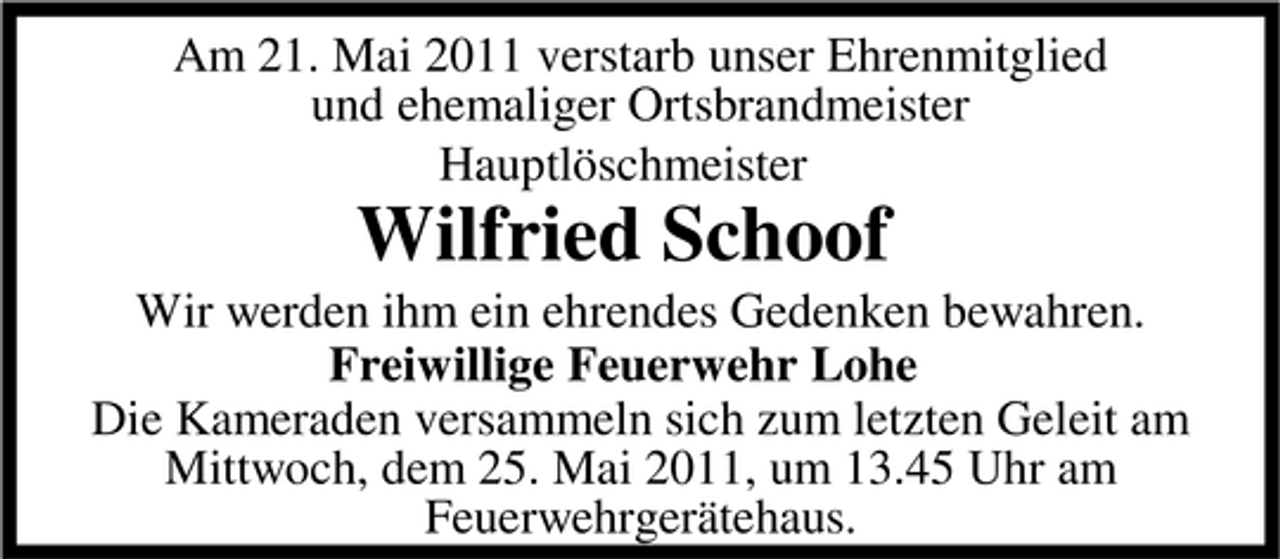 <p>Am 21. Mai 2011 verstarb unser Ehrenmitglied und ehemaliger Ortsbrandmeister Hauptlöschmeister</p><p>Wilfried Schoof<br />Wir werden ihm ein ehrendes Gedenken bewahren. Freiwillige Feuerwehr Lohe Die Kameraden versammeln sich zum letzten Geleit am Mittwoch, dem 25. Mai 2011, um 13.45 Uhr am Feuerwehrgerätehaus.</p>