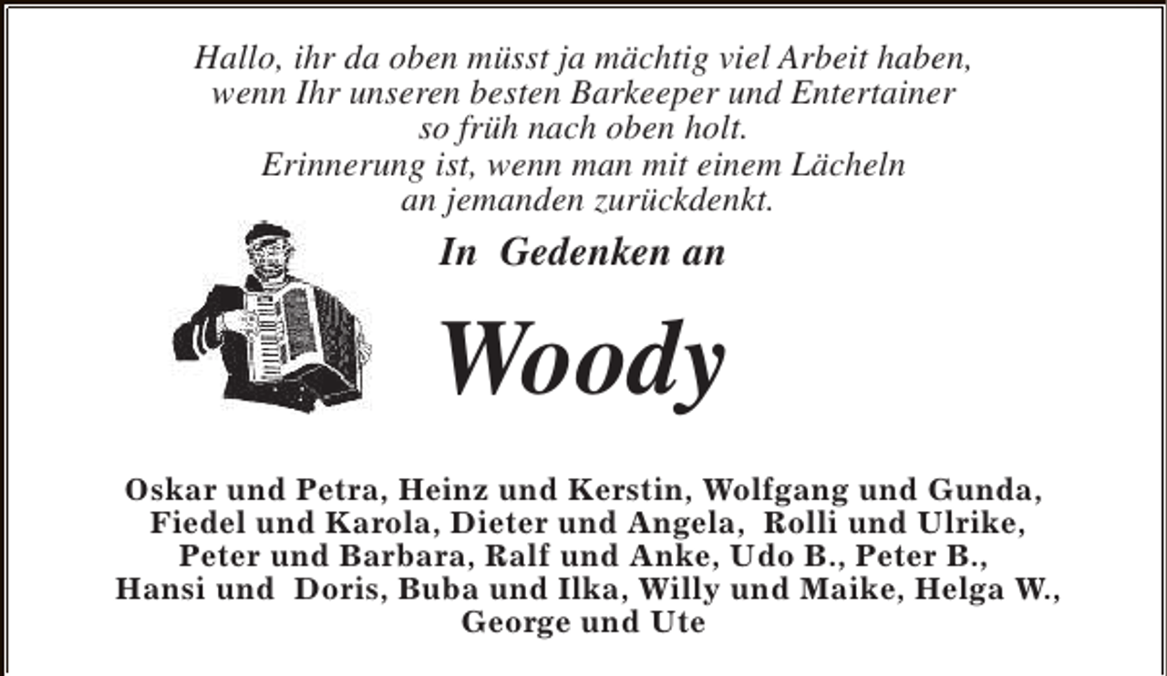 <p>Hallo, ihr da oben müsst ja mächtig viel Arbeit haben,<br />wenn Ihr unseren besten Barkeeper und Entertainer<br />so früh nach oben holt.<br />Erinnerung ist, wenn man mit einem Lächeln<br />an jemanden zurückdenkt.</p><p>In Gedenken an</p><p>Woody<br />Oskar und Petra, Heinz und Kerstin, Wolfgang und Gunda,<br />Fiedel und Karola, Dieter und Angela, Rolli und Ulrike,<br />Peter und Barbara, Ralf und Anke, Udo B., Peter B.,<br />Hansi und Doris, Buba und Ilka, Willy und Maike, Helga W.,<br />George und Ute</p>