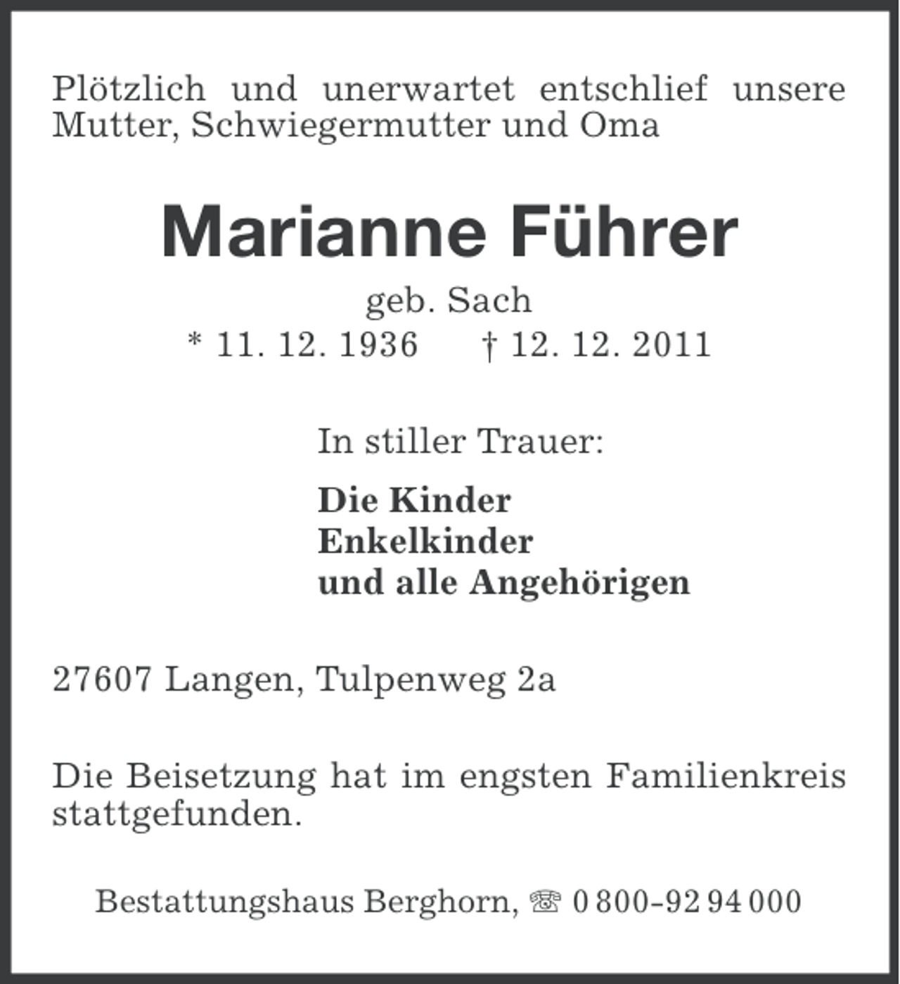 <p>Plötzlich und unerwartet entschlief unsere<br />Mutter, Schwiegermutter und Oma</p><p>Marianne Führer<br />geb. Sach<br />* 11. 12. 1936<br />† 12. 12. 2011<br />In stiller Trauer:<br />Die Kinder<br />Enkelkinder<br />und alle Angehörigen<br />27607 Langen, Tulpenweg 2a<br />Die Beisetzung hat im engsten Familienkreis<br />stattgefunden.<br />Bestattungshaus Berghorn, 0 800-92 94 000</p>