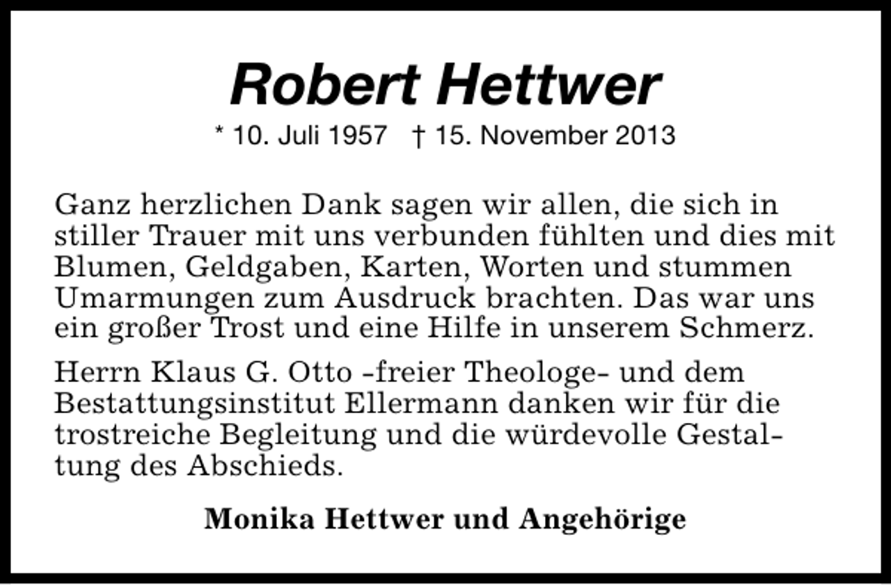 <p>Robert Hettwer</p><p>* 10. Juli 1957 † 15. November 2013</p><p>Ganz herzlichen Dank sagen wir allen, die sich in<br />stiller Trauer mit uns verbunden fühlten und dies mit<br />Blumen, Geldgaben, Karten, Worten und stummen<br />Umarmungen zum Ausdruck brachten. Das war uns<br />ein großer Trost und eine Hilfe in unserem Schmerz.<br />Herrn Klaus G. Otto -freier Theologe- und dem<br />Bestattungsinstitut Ellermann danken wir für die<br />trostreiche Begleitung und die würdevolle Gestaltung des Abschieds.<br />Monika Hettwer und Angehörige</p>
