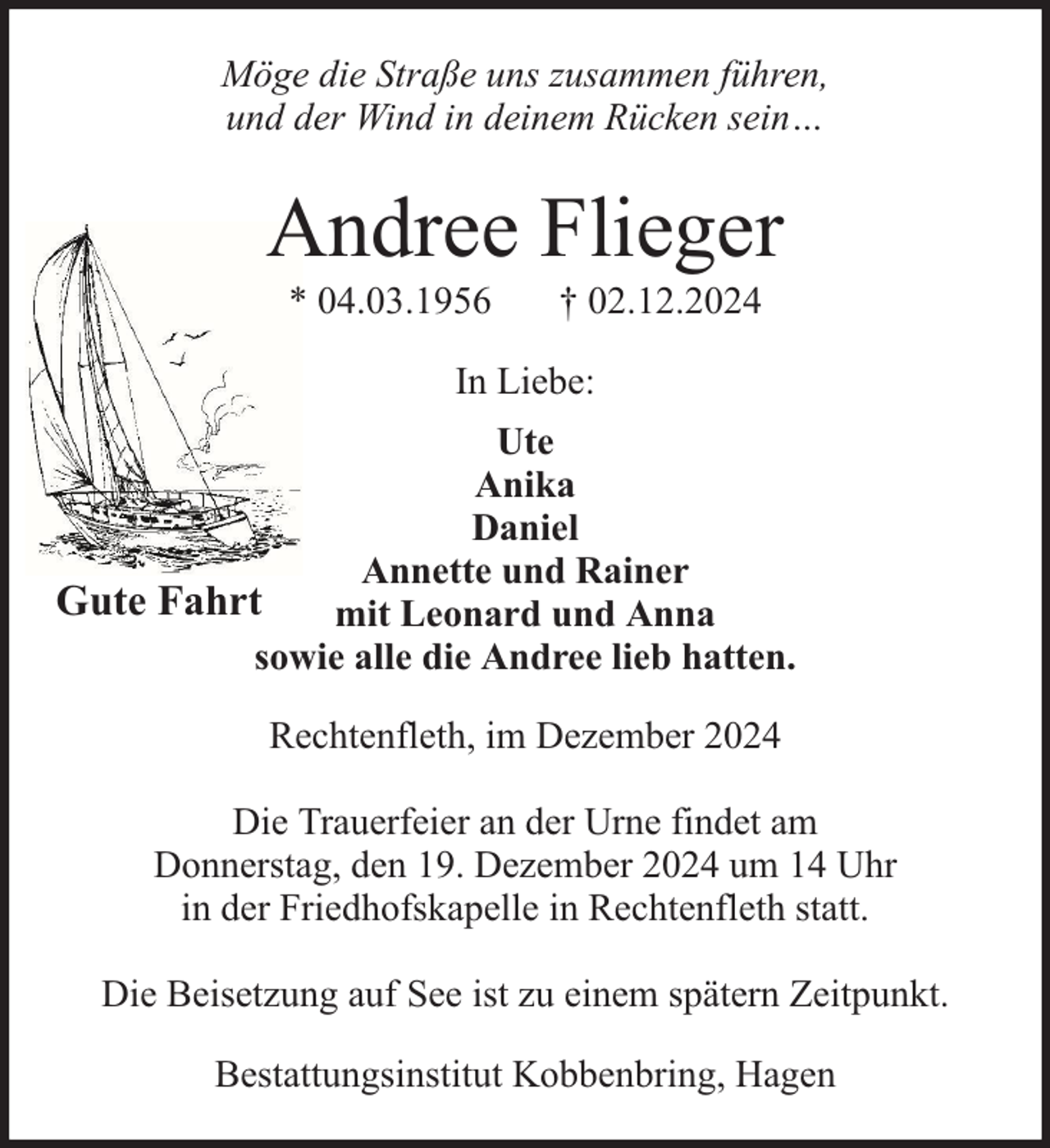 <p>Möge die Straße uns zusammen führen,<br />und der Wind in deinem Rücken sein…</p><p>Andree Flieger<br />* 04.03.1956</p><p>† 02.12.2024</p><p>In Liebe:<br />Ute<br />Anika<br />Daniel<br />Annette und Rainer<br />Gute Fahrt<br />mit Leonard und Anna<br />sowie alle die Andree lieb hatten.<br />Rechtenfleth, im Dezember 2024<br />Die Trauerfeier an der Urne findet am<br />Donnerstag, den 19. Dezember 2024 um 14 Uhr<br />in der Friedhofskapelle in Rechtenfleth statt.<br />Die Beisetzung auf See ist zu einem spätern Zeitpunkt.<br />Bestattungsinstitut Kobbenbring, Hagen</p>
