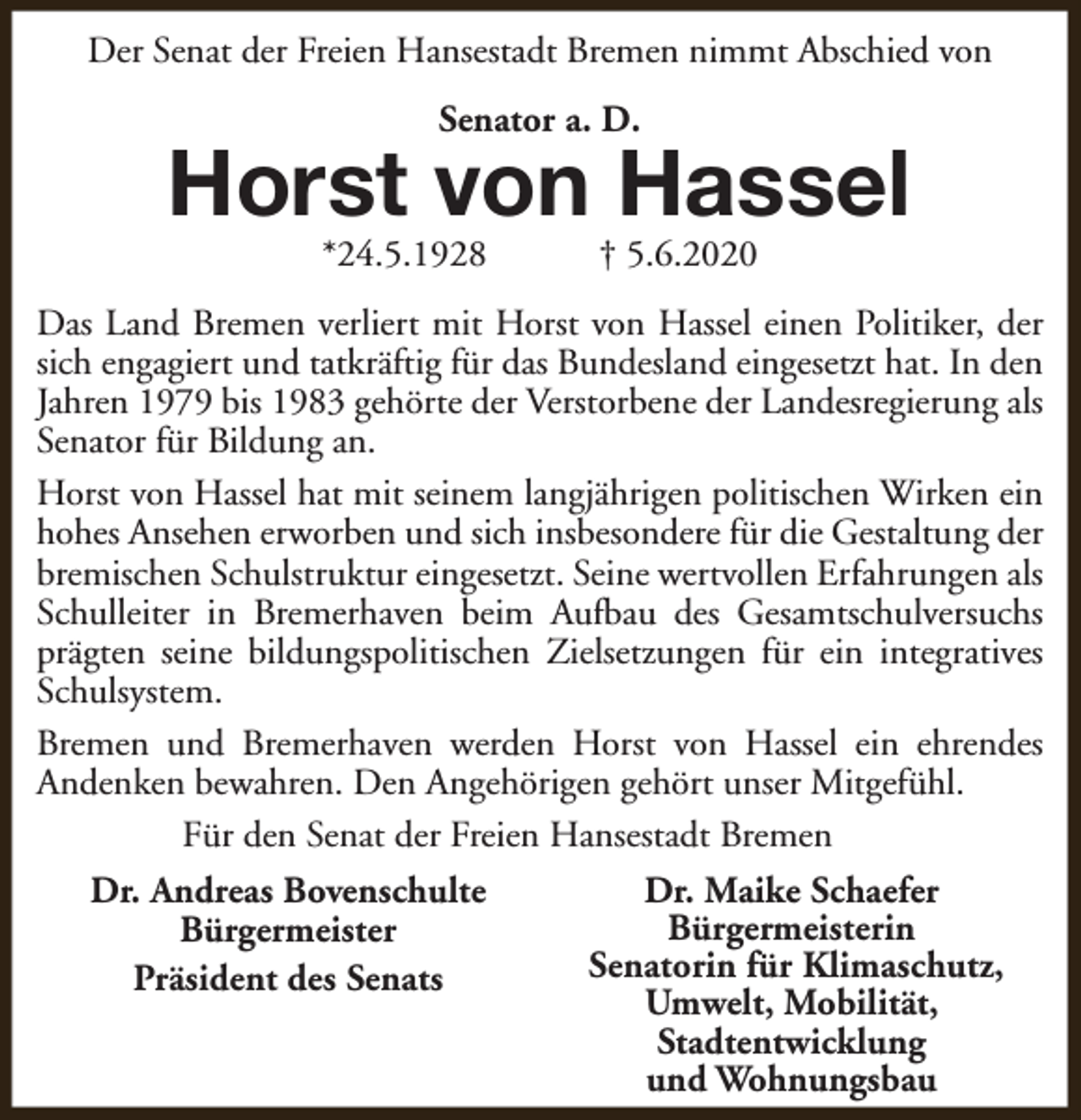 <p>Der Senat der Freien Hansestadt Bremen nimmt Abschied von<br />Senator a. D.</p><p>Horst von Hassel<br />*24.5.1928</p><p>† 5.6.2020</p><p>Das Land Bremen verliert mit Horst von Hassel einen Politiker, der<br />sich engagiert und tatkräftig für das Bundesland eingesetzt hat. In den<br />Jahren 1979 bis 1983 gehörte der Verstorbene der Landesregierung als<br />Senator für Bildung an.<br />Horst von Hassel hat mit seinem langjährigen politischen Wirken ein<br />hohes Ansehen erworben und sich insbesondere für die Gestaltung der<br />bremischen Schulstruktur eingesetzt. Seine wertvollen Erfahrungen als<br />Schulleiter in Bremerhaven beim Aufbau des Gesamtschulversuchs<br />prägten seine bildungspolitischen Zielsetzungen für ein integratives<br />Schulsystem.<br />Bremen und Bremerhaven werden Horst von Hassel ein ehrendes<br />Andenken bewahren. Den Angehörigen gehört unser Mitgefühl.<br />Für den Senat der Freien Hansestadt Bremen<br />Dr. Andreas Bovenschulte<br />Bürgermeister<br />Präsident des Senats</p><p>Dr. Maike Schaefer<br />Bürgermeisterin<br />Senatorin für Klimaschutz,<br />Umwelt, Mobilität,<br />Stadtentwicklung<br />und Wohnungsbau</p>