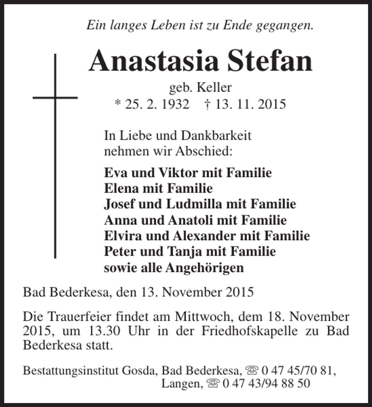 <p>Ein langes Leben ist zu Ende gegangen.</p><p>Anastasia Stefan<br />geb. Keller<br />* 25. 2. 1932 † 13. 11. 2015</p><p>In Liebe und Dankbarkeit<br />nehmen wir Abschied:<br />Eva und Viktor mit Familie<br />Elena mit Familie<br />Josef und Ludmilla mit Familie<br />Anna und Anatoli mit Familie<br />Elvira und Alexander mit Familie<br />Peter und Tanja mit Familie<br />sowie alle Angehörigen<br />Bad Bederkesa, den 13. November 2015<br />Die Trauerfeier findet am Mittwoch, dem 18. November<br />2015, um 13.30 Uhr in der Friedhofskapelle zu Bad<br />Bederkesa statt.<br />Bestattungsinstitut Gosda, Bad Bederkesa, s 0 47 45/70 81,<br />Langen, s 0 47 43/94 88 50</p>