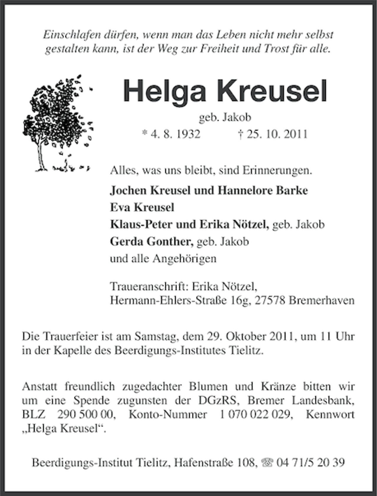 <p>Einschlafen dürfen, wenn man das Leben nicht mehr selbst<br />gestalten kann, ist der Weg zur Freiheit und Trost für alle.</p><p>Helga Kreusel<br />geb. Jakob<br />* 4. 8. 1932<br />† 25. 10. 2011<br />Alles, was uns bleibt, sind Erinnerungen.<br />Jochen Kreusel und Hannelore Barke<br />Eva Kreusel<br />Klaus-Peter und Erika Nötzel, geb. Jakob<br />Gerda Gonther, geb. Jakob<br />und alle Angehörigen<br />Traueranschrift: Erika Nötzel,<br />Hermann-Ehlers-Straße 16g, 27578 Bremerhaven<br />Die Trauerfeier ist am Samstag, dem 29. Oktober 2011, um 11 Uhr<br />in der Kapelle des Beerdigungs-Institutes Tielitz.<br />Anstatt freundlich zugedachter Blumen und Kränze bitten wir<br />um eine Spende zugunsten der DGzRS, Bremer Landesbank,<br />BLZ 290 5, Konto-Nummer 1 0722 029, Kennwort<br />„Helga Kreusel“.<br />Beerdigungs-Institut Tielitz, Hafenstraße 108, 04 71/5 20 39</p>
