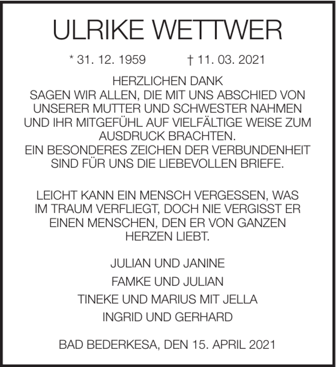 <p>ULRIKE WETTWER<br />* 31. 12. 1959</p><p>† 11. 03. 2021</p><p>HERZLICHEN DANK<br />SAGEN WIR ALLEN, DIE MIT UNS ABSCHIED VON<br />UNSERER MUTTER UND SCHWESTER NAHMEN<br />UND IHR MITGEFÜHL AUF VIELFÄLTIGE WEISE ZUM<br />AUSDRUCK BRACHTEN.<br />EIN BESONDERES ZEICHEN DER VERBUNDENHEIT<br />SIND FÜR UNS DIE LIEBEVOLLEN BRIEFE.<br />LEICHT KANN EIN MENSCH VERGESSEN, WAS<br />IM TRAUM VERFLIEGT, DOCH NIE VERGISST ER<br />EINEN MENSCHEN, DEN ER VON GANZEN<br />HERZEN LIEBT.<br />JULIAN UND JANINE<br />FAMKE UND JULIAN<br />TINEKE UND MARIUS MIT JELLA<br />INGRID UND GERHARD<br />BAD BEDERKESA, DEN 15. APRIL 2021</p>