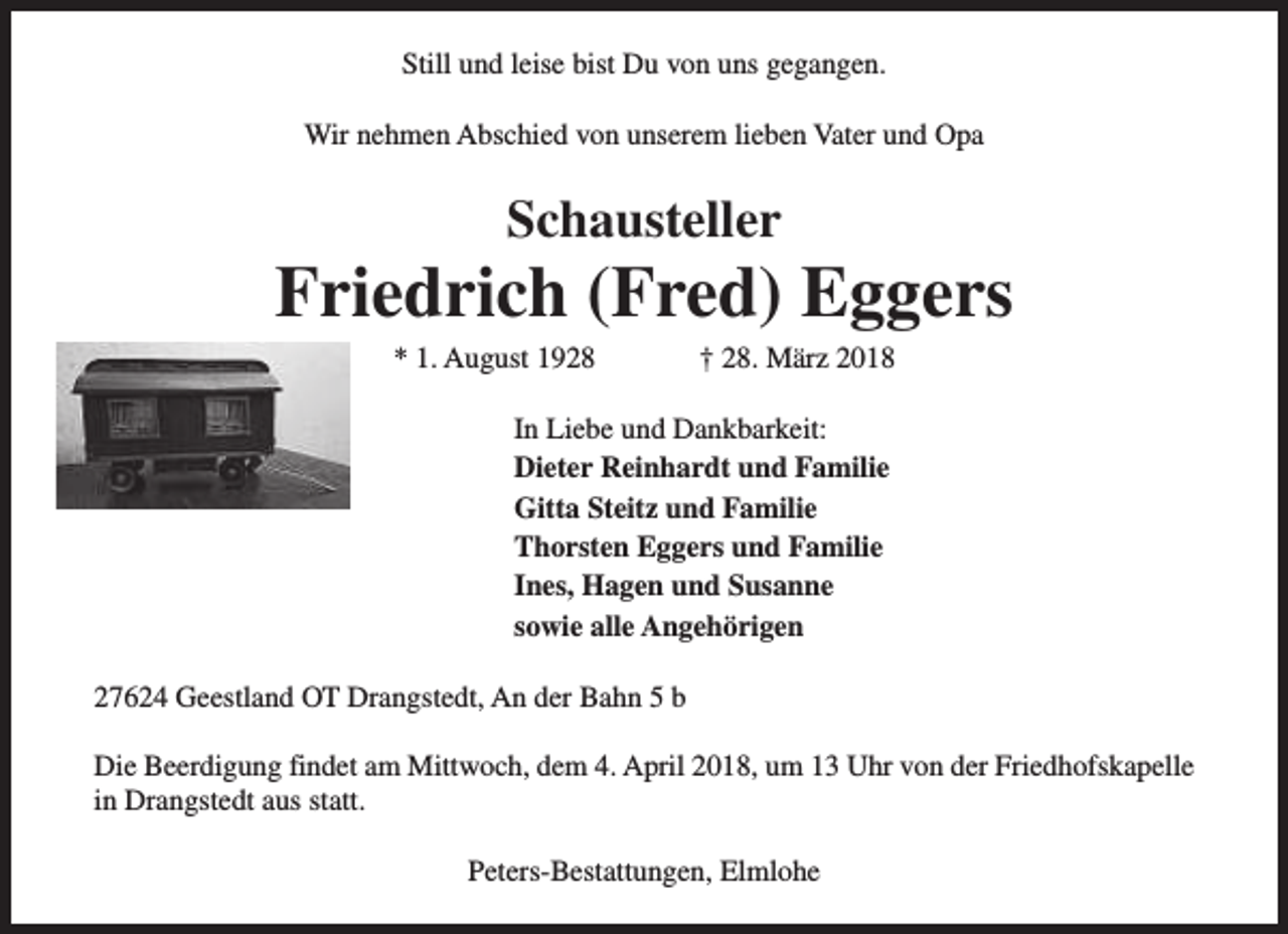 <p>Still und leise bist Du von uns gegangen.<br />Wir nehmen Abschied von unserem lieben Vater und Opa</p><p>Schausteller</p><p>Friedrich (Fred) Eggers<br />* 1. August 1928</p><p>† 28. März 2018</p><p>In Liebe und Dankbarkeit:<br />Dieter Reinhardt und Familie<br />Gitta Steitz und Familie<br />Thorsten Eggers und Familie<br />Ines, Hagen und Susanne<br />sowie alle Angehörigen<br />27624 Geestland OT Drangstedt, An der Bahn 5 b<br />Die Beerdigung findet am Mittwoch, dem 4. April 2018, um 13 Uhr von der Friedhofskapelle<br />in Drangstedt aus statt.<br />Peters-Bestattungen, Elmlohe</p>