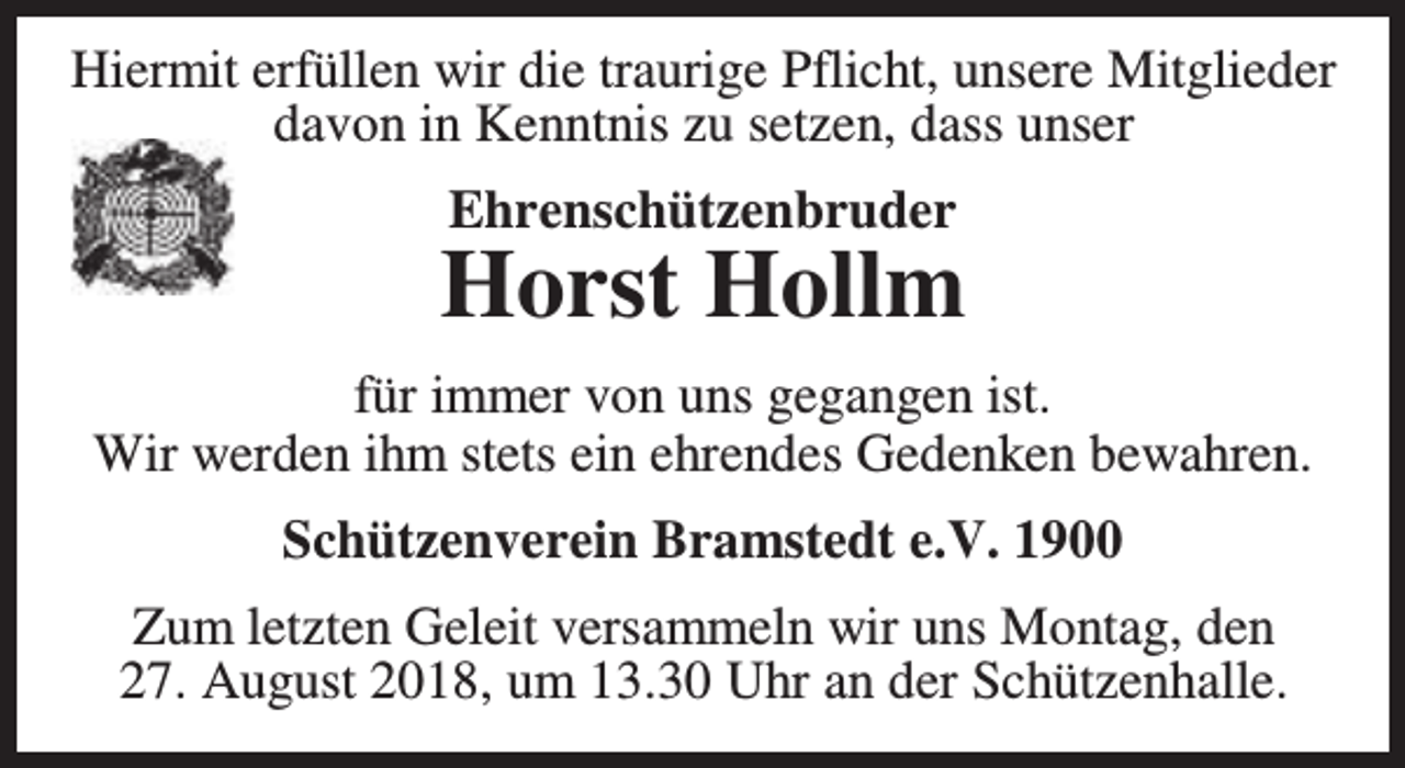 <p>Hiermit erfüllen wir die traurige Pflicht, unsere Mitglieder<br />davon in Kenntnis zu setzen, dass unser<br />Ehrenschützenbruder</p><p>Horst Hollm<br />für immer von uns gegangen ist.<br />Wir werden ihm stets ein ehrendes Gedenken bewahren.<br />Schützenverein Bramstedt e.V. 1900<br />Zum letzten Geleit versammeln wir uns Montag, den<br />27. August 2018, um 13.30 Uhr an der Schützenhalle.</p>