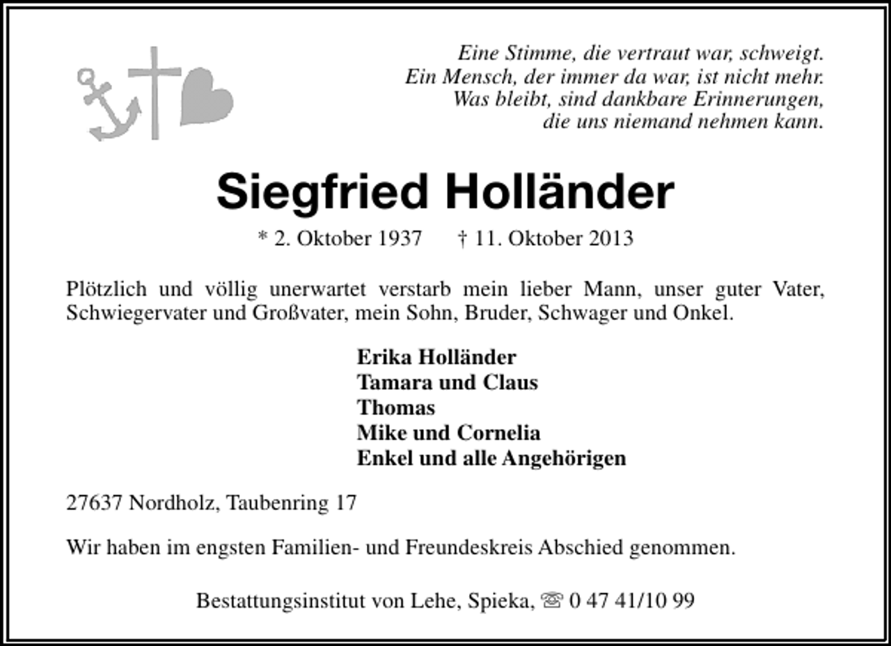 <p>Eine Stimme, die vertraut war, schweigt.<br />Ein Mensch, der immer da war, ist nicht mehr.<br />Was bleibt, sind dankbare Erinnerungen,<br />die uns niemand nehmen kann.</p><p>Siegfried Holländer<br />* 2. Oktober 1937</p><p>† 11. Oktober 2013</p><p>Plötzlich und völlig unerwartet verstarb mein lieber Mann, unser guter Vater,<br />Schwiegervater und Großvater, mein Sohn, Bruder, Schwager und Onkel.<br />Erika Holländer<br />Tamara und Claus<br />Thomas<br />Mike und Cornelia<br />Enkel und alle Angehörigen<br />27637 Nordholz, Taubenring 17<br />Wir haben im engsten Familien- und Freundeskreis Abschied genommen.<br />Bestattungsinstitut von Lehe, Spieka, s 0 47 41/10 99</p>