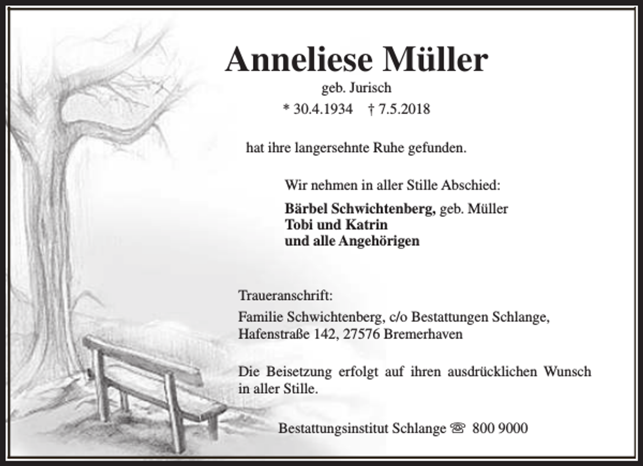 <p>Anneliese Müller<br />geb. Jurisch<br />* 30.4.1934 † 7.5.2018</p><p>hat ihre langersehnte Ruhe gefunden.<br />Wir nehmen in aller Stille Abschied:<br />Bärbel Schwichtenberg, geb. Müller<br />Tobi und Katrin<br />und alle Angehörigen<br />Traueranschrift:<br />Familie Schwichtenberg, c/o Bestattungen Schlange,<br />Hafenstraße 142, 27576 Bremerhaven<br />Die Beisetzung erfolgt auf ihren ausdrücklichen Wunsch<br />in aller Stille.<br />Bestattungsinstitut Schlange s 800 9000</p>