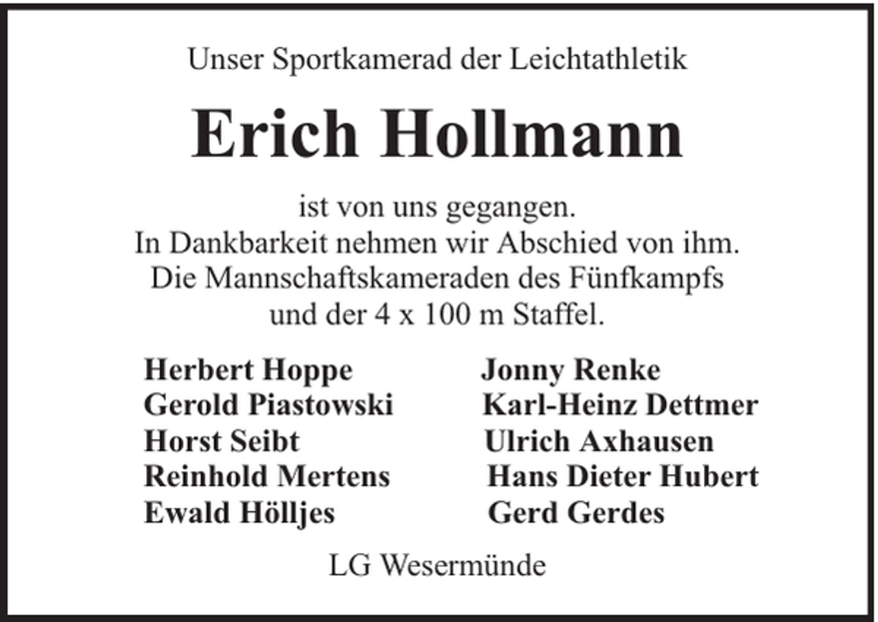 <p>Unser Sportkamerad der Leichtathletik</p><p>Erich Hollmann<br />ist von uns gegangen.<br />In Dankbarkeit nehmen wir Abschied von ihm.<br />Die Mannschaftskameraden des Fünfkampfs<br />und der 4 x 100 m Staffel.<br />Herbert Hoppe<br />Gerold Piastowski<br />Horst Seibt<br />Reinhold Mertens<br />Ewald Hölljes</p><p>Jonny Renke<br />Karl-Heinz Dettmer<br />Ulrich Axhausen<br />Hans Dieter Hubert<br />Gerd Gerdes</p><p>LG Wesermünde</p>