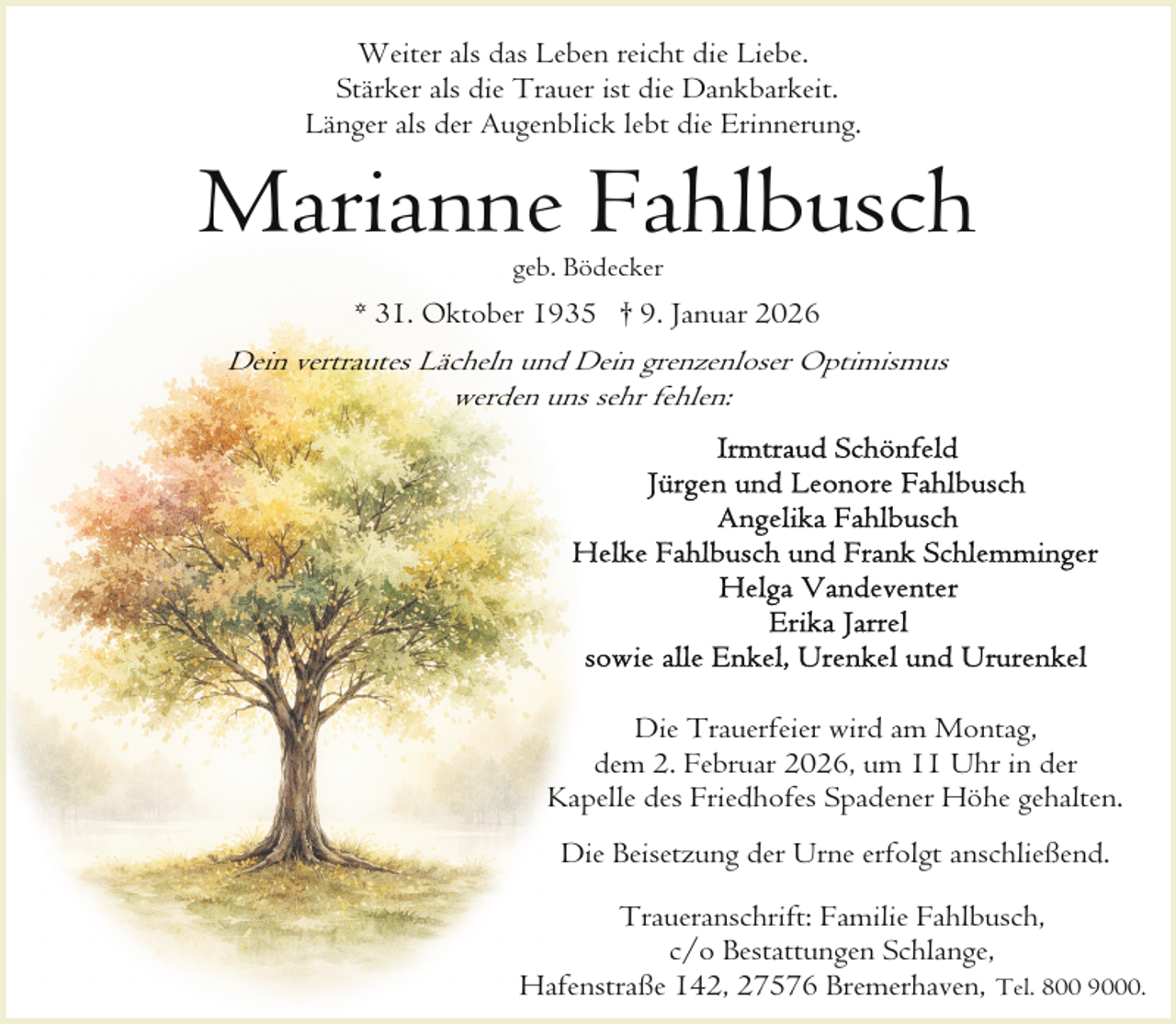 <p>Weiter als das Leben reicht die Liebe.<br />Stärker als die Trauer ist die Dankbarkeit.<br />Länger als der Augenblick lebt die Erinnerung.</p><p>Marianne Fahlbusch<br />geb. Bödecker</p><p>* 31. Oktober 1935 † 9. Januar 2026</p><p>Dein vertrautes Lächeln und Dein grenzenloser Optimismus<br />werden uns sehr fehlen:</p><p>Die Trauerfeier wird am Montag,<br />dem 2. Februar 2026, um 11 Uhr in der<br />Kapelle des Friedhofes Spadener Höhe gehalten.<br />Die Beisetzung der Urne erfolgt anschließend.<br />Traueranschrift: Familie Fahlbusch,<br />c/o Bestattungen Schlange,<br />Hafenstraße 142, 27576 Bremerhaven, Tel. 800 9000.</p>