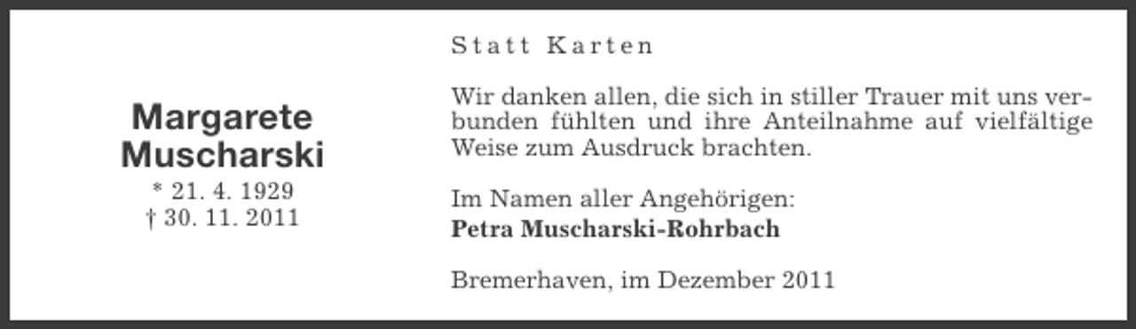 <p>Statt Karten</p><p>Margarete<br />Muscharski<br />* 21. 4. 1929<br />† 30. 11. 2011</p><p>Wir danken allen, die sich in stiller Trauer mit uns verbunden fühlten und ihre Anteilnahme auf vielfältige<br />Weise zum Ausdruck brachten.<br />Im Namen aller Angehörigen:<br />Petra Muscharski-Rohrbach<br />Bremerhaven, im Dezember 2011</p>