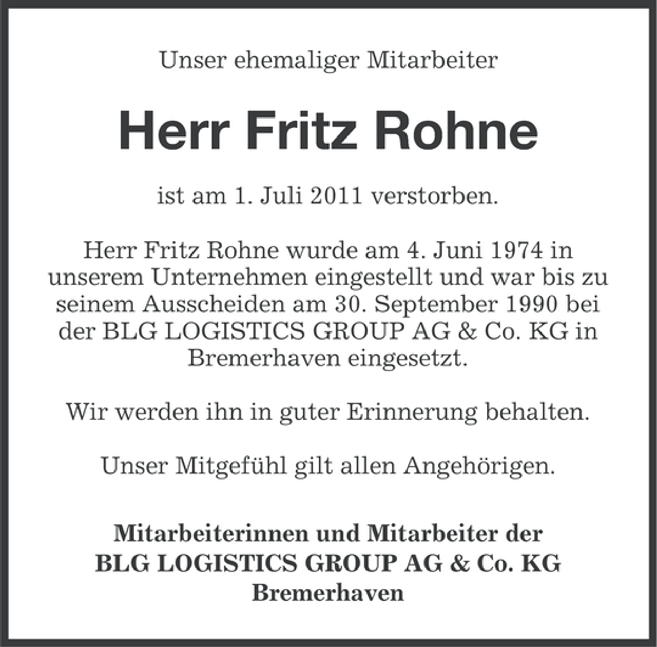 <p>Unser ehemaliger Mitarbeiter</p><p>Herr Fritz Rohne<br />ist am 1. Juli 2011 verstorben.<br />Herr Fritz Rohne wurde am 4. Juni 1974 in<br />unserem Unternehmen eingestellt und war bis zu<br />seinem Ausscheiden am 30. September 1990 bei<br />der BLG LOGISTICS GROUP AG &amp; Co. KG in<br />Bremerhaven eingesetzt.<br />Wir werden ihn in guter Erinnerung behalten.<br />Unser Mitgefühl gilt allen Angehörigen.<br />Mitarbeiterinnen und Mitarbeiter der<br />BLG LOGISTICS GROUP AG &amp; Co. KG<br />Bremerhaven</p>