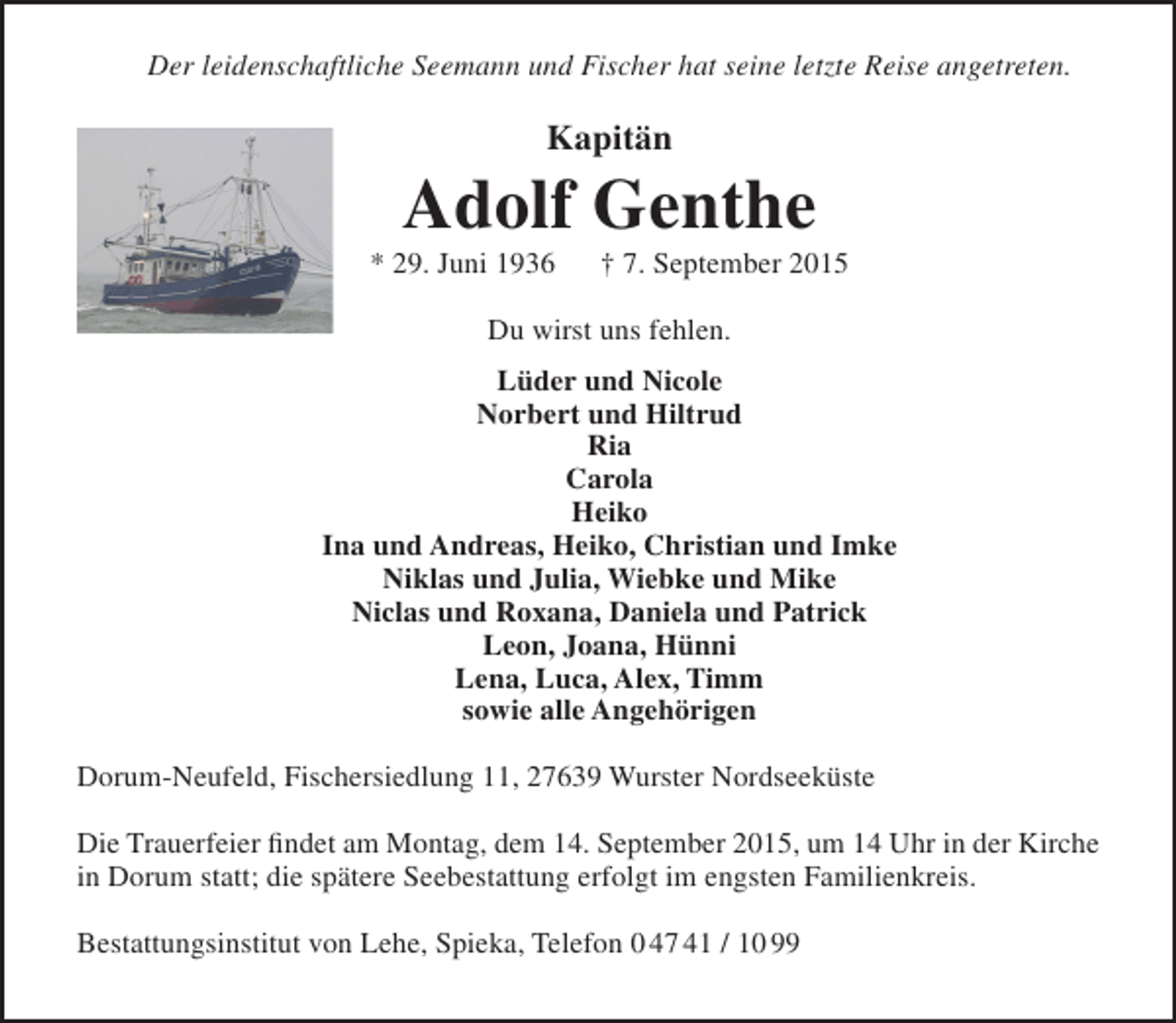<p>Der leidenschaftliche Seemann und Fischer hat seine letzte Reise angetreten.</p><p>Kapitän</p><p>Adolf Genthe</p><p>* 29. Juni 1936</p><p>† 7. September 2015</p><p>Du wirst uns fehlen.<br />Lüder und Nicole<br />Norbert und Hiltrud<br />Ria<br />Carola<br />Heiko<br />Ina und Andreas, Heiko, Christian und Imke<br />Niklas und Julia, Wiebke und Mike<br />Niclas und Roxana, Daniela und Patrick<br />Leon, Joana, Hünni<br />Lena, Luca, Alex, Timm<br />sowie alle Angehörigen<br />Dorum-Neufeld, Fischersiedlung 11, 27639 Wurster Nordseeküste<br />Die Trauerfeier findet am Montag, dem 14. September 2015, um 14 Uhr in der Kirche<br />in Dorum statt; die spätere Seebestattung erfolgt im engsten Familienkreis.<br />Bestattungsinstitut von Lehe, Spieka, Telefon 0 47 41 / 10 99</p>