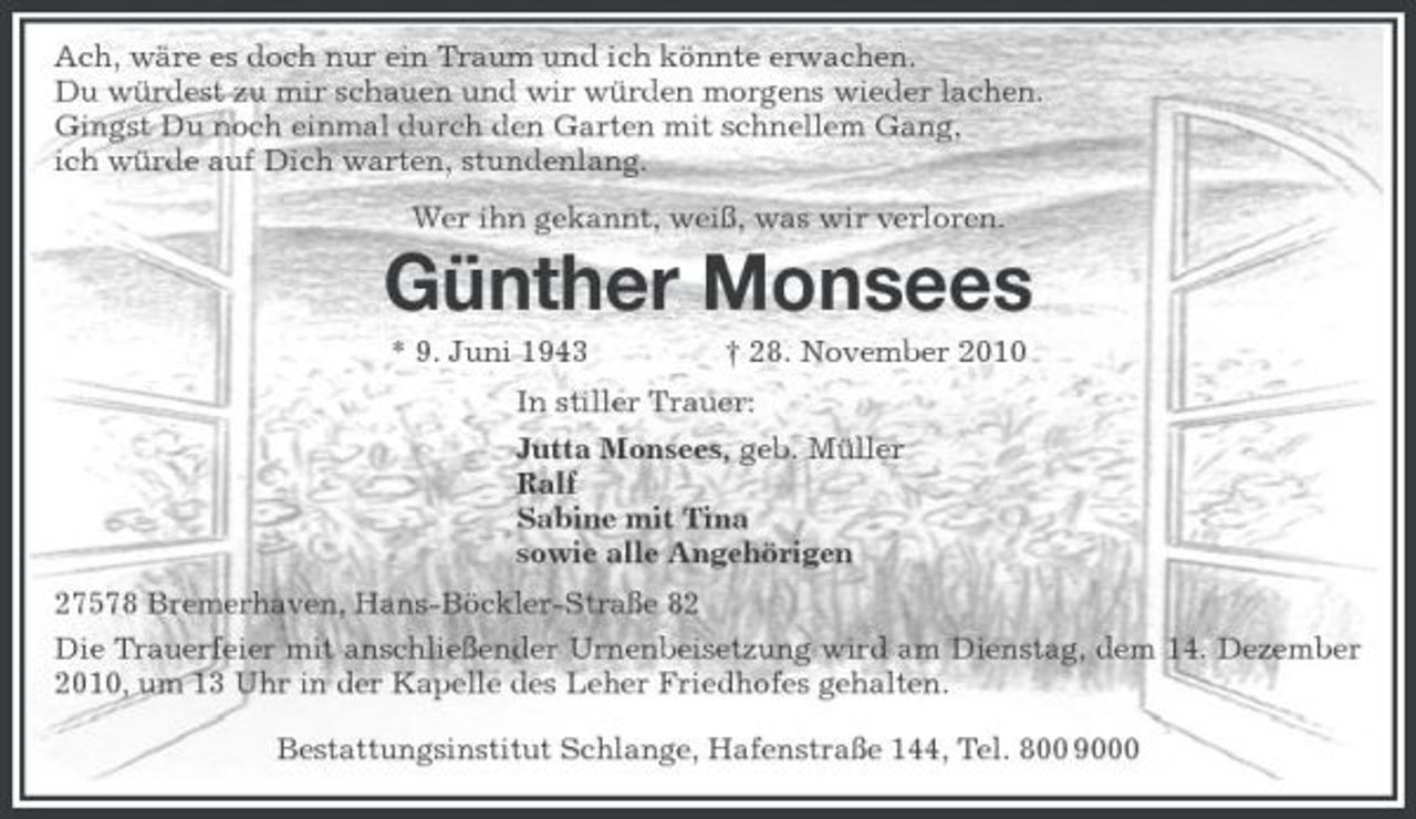<p>Ach, wäre es doch nur ein Traum und ich könnte erwachen. Du würdest zu mir schauen und wir würden morgens wieder lachen. Gingst Du noch einmal durch den Garten mit schnellem Gang, ich würde auf Dich warten, stundenlang. Wer ihn gekannt, weiß, was wir verloren.</p><p>Günther Monsees<br />* 9. Juni 1943 † 28. November 2010 In stiller Trauer: Jutta Monsees, geb. Müller Ralf Sabine mit Tina sowie alle Angehörigen 27578 Bremerhaven, Hans-Böckler-Straße 82 Die Trauerfeier mit anschließender Urnenbeisetzung wird am Dienstag, dem 14. Dezember 2010, um 13 Uhr in der Kapelle des Leher Friedhofes gehalten. Bestattungsinstitut Schlange, Hafenstraße 144, Tel. 800 9000</p>