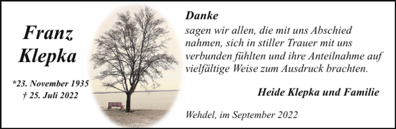 <p>Franz<br />Klepka<br />*23. November 1935<br />† 25. Juli 2022</p><p>Danke</p><p>sagen wir allen, die mit uns Abschied<br />nahmen, sich in stiller Trauer mit uns<br />verbunden fühlten und ihre Anteilnahme auf<br />vielfältige Weise zum Ausdruck brachten.<br />Heide Klepka und Familie<br />Wehdel, im September 2022</p>
