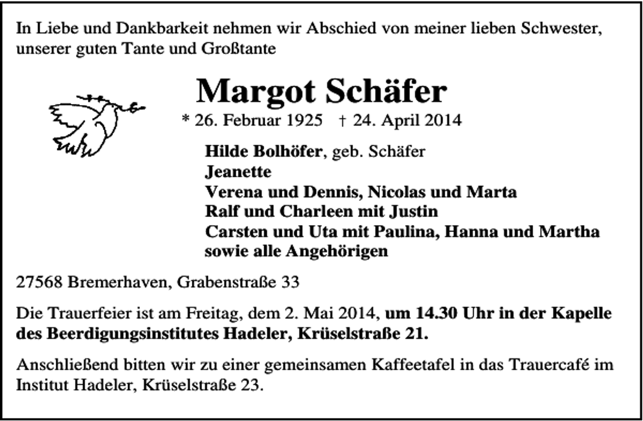 <p>In Liebe und Dankbarkeit nehmen wir Abschied von meiner lieben Schwester,<br />unserer guten Tante und Großtante</p><p>Margot Schäfer</p><p>* 26. Februar 1925 † 24. April 2014<br />Hilde Bolhöfer, geb. Schäfer<br />Jeanette<br />Verena und Dennis, Nicolas und Marta<br />Ralf und Charleen mit Justin<br />Carsten und Uta mit Paulina, Hanna und Martha<br />sowie alle Angehörigen<br />27568 Bremerhaven, Grabenstraße 33<br />Die Trauerfeier ist am Freitag, dem 2. Mai 2014, um 14.30 Uhr in der Kapelle<br />des Beerdigungsinstitutes Hadeler, Krüselstraße 21.<br />Anschließend bitten wir zu einer gemeinsamen Kaffeetafel in das Trauercafé im<br />Institut Hadeler, Krüselstraße 23.</p>