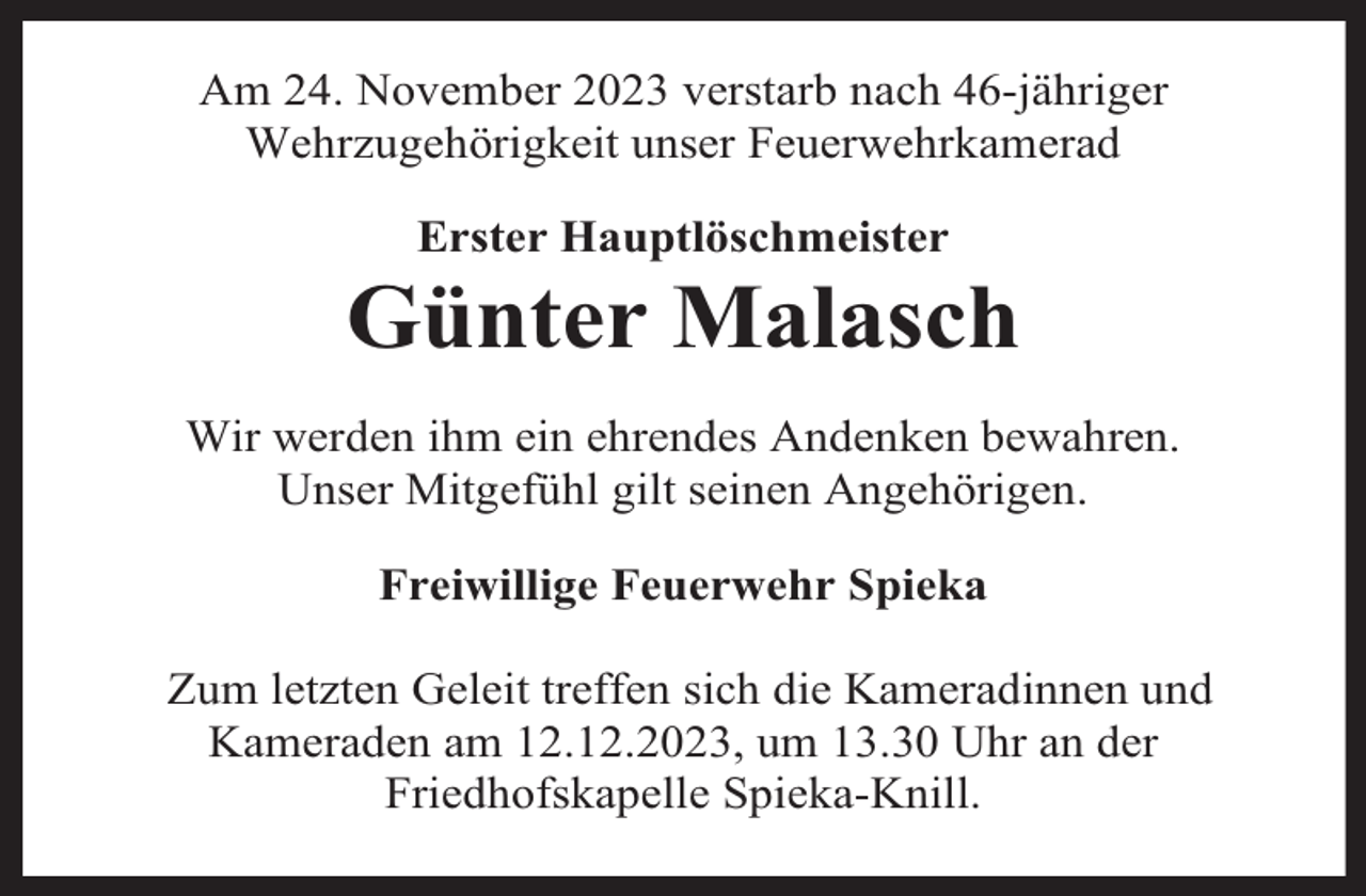 <p>Am 24. November 2023 verstarb nach 46-jähriger<br />Wehrzugehörigkeit unser Feuerwehrkamerad<br />Erster Hauptlöschmeister</p><p>Günter Malasch<br />Wir werden ihm ein ehrendes Andenken bewahren.<br />Unser Mitgefühl gilt seinen Angehörigen.<br />Freiwillige Feuerwehr Spieka<br />Zum letzten Geleit treffen sich die Kameradinnen und<br />Kameraden am 12.12.2023, um 13.30 Uhr an der<br />Friedhofskapelle Spieka-Knill.</p>