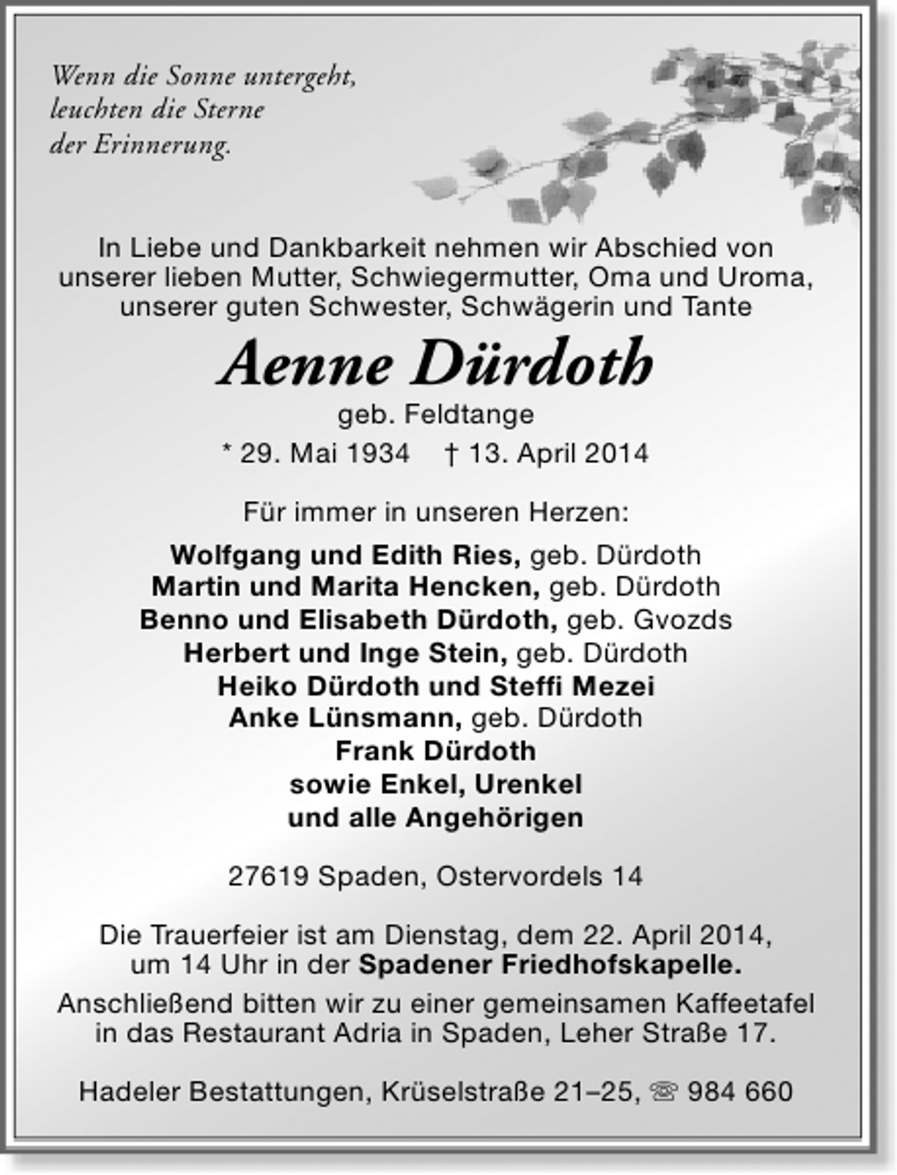 <p>Wenn die Sonne untergeht,<br />leuchten die Sterne<br />der Erinnerung.<br />In Liebe und Dankbarkeit nehmen wir Abschied von<br />unserer lieben Mutter, Schwiegermutter, Oma und Uroma,<br />unserer guten Schwester, Schwägerin und Tante</p><p>Aenne Dürdoth<br />geb. Feldtange<br />* 29. Mai 1934 † 13. April 2014</p><p>Für immer in unseren Herzen:<br />Wolfgang und Edith Ries, geb. Dürdoth<br />Martin und Marita Hencken, geb. Dürdoth<br />Benno und Elisabeth Dürdoth, geb. Gvozds<br />Herbert und Inge Stein, geb. Dürdoth<br />Heiko Dürdoth und Steffi Mezei<br />Anke Lünsmann, geb. Dürdoth<br />Frank Dürdoth<br />sowie Enkel, Urenkel<br />und alle Angehörigen<br />27619 Spaden, Ostervordels 14<br />Die Trauerfeier ist am Dienstag, dem 22. April 2014,<br />um 14 Uhr in der Spadener Friedhofskapelle.<br />Anschließend bitten wir zu einer gemeinsamen Kaffeetafel<br />in das Restaurant Adria in Spaden, Leher Straße 17.<br />Hadeler Bestattungen, Krüselstraße 21–25,  984 660</p>