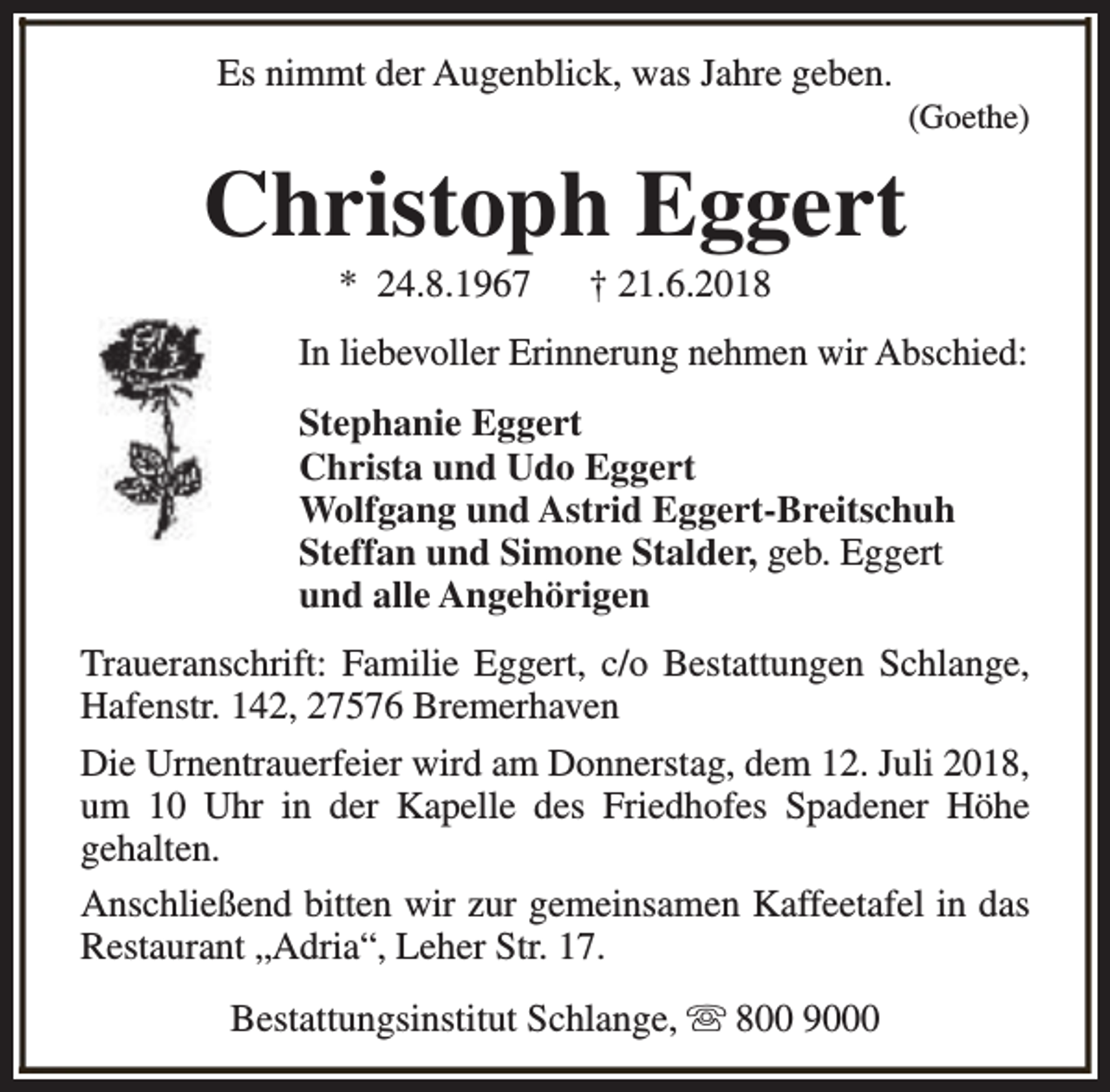 <p>Es nimmt der Augenblick, was Jahre geben.</p><p>(Goethe)</p><p>Christoph Eggert<br />* 24.8.1967</p><p>† 21.6.2018</p><p>In liebevoller Erinnerung nehmen wir Abschied:<br />Stephanie Eggert<br />Christa und Udo Eggert<br />Wolfgang und Astrid Eggert-Breitschuh<br />Steffan und Simone Stalder, geb. Eggert<br />und alle Angehörigen<br />Traueranschrift: Familie Eggert, c/o Bestattungen Schlange,<br />Hafenstr. 142, 27576 Bremerhaven<br />Die Urnentrauerfeier wird am Donnerstag, dem 12. Juli 2018,<br />um 10 Uhr in der Kapelle des Friedhofes Spadener Höhe<br />gehalten.<br />Anschließend bitten wir zur gemeinsamen Kaffeetafel in das<br />Restaurant „Adria“, Leher Str. 17.<br />Bestattungsinstitut Schlange, s 800 9000</p>