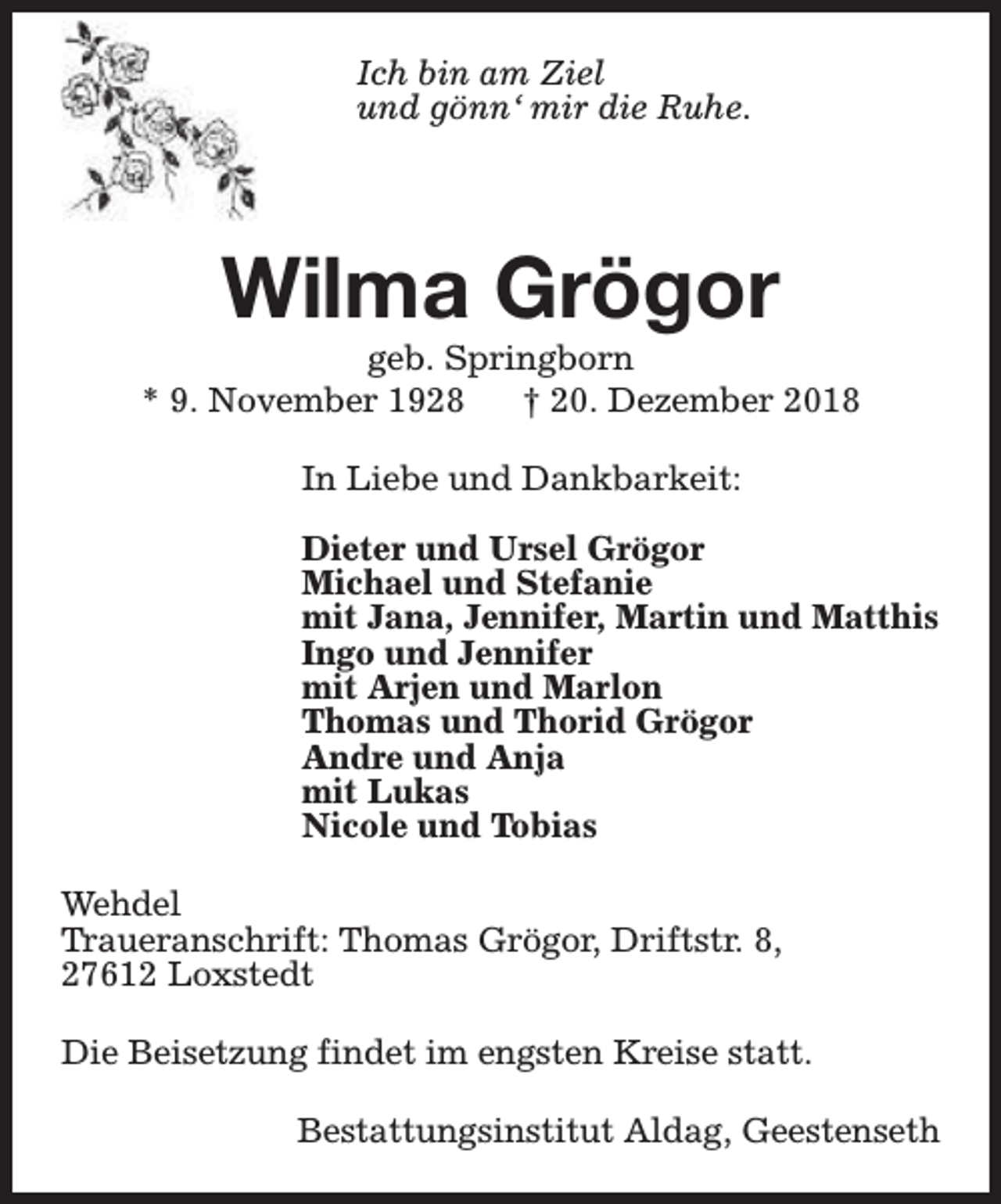 <p>Ich bin am Ziel<br />und gönn‘ mir die Ruhe.</p><p>Wilma Grögor</p><p>geb. Springborn<br />* 9. November 1928<br />† 20. Dezember 2018<br />In Liebe und Dankbarkeit:<br />Dieter und Ursel Grögor<br />Michael und Stefanie<br />mit Jana, Jennifer, Martin und Matthis<br />Ingo und Jennifer<br />mit Arjen und Marlon<br />Thomas und Thorid Grögor<br />Andre und Anja<br />mit Lukas<br />Nicole und Tobias<br />Wehdel<br />Traueranschrift: Thomas Grögor, Driftstr. 8,<br />27612 Loxstedt<br />Die Beisetzung findet im engsten Kreise statt.<br />Bestattungsinstitut Aldag, Geestenseth</p>