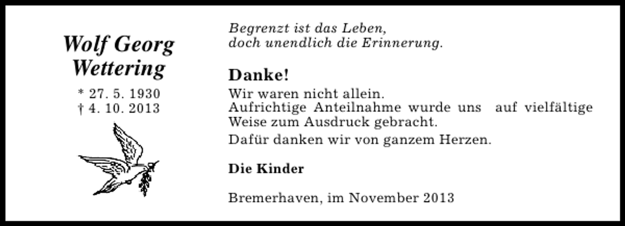 <p>Wolf Georg<br />Wettering<br />* 27. 5. 1930<br />† 4. 10. 2013</p><p>Begrenzt ist das Leben,<br />doch unendlich die Erinnerung.</p><p>Danke!</p><p>Wir waren nicht allein.<br />Aufrichtige Anteilnahme wurde uns auf vielfältige<br />Weise zum Ausdruck gebracht.<br />Dafür danken wir von ganzem Herzen.<br />Die Kinder<br />Bremerhaven, im November 2013</p>
