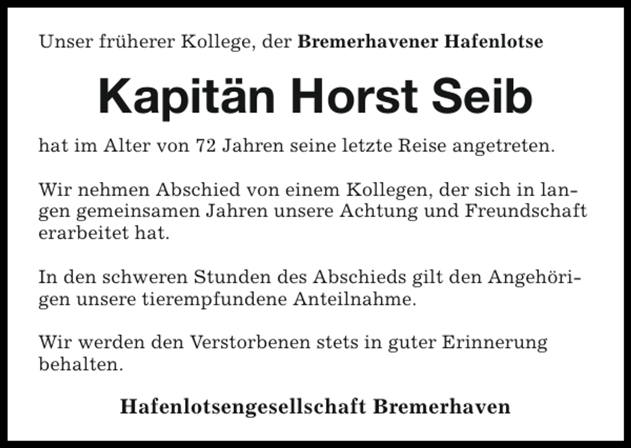 <p>Unser früherer Kollege, der Bremerhavener Hafenlotse</p><p>Kapitän Horst Seib<br />hat im Alter von 72 Jahren seine letzte Reise angetreten.<br />Wir nehmen Abschied von einem Kollegen, der sich in langen gemeinsamen Jahren unsere Achtung und Freundschaft<br />erarbeitet hat.<br />In den schweren Stunden des Abschieds gilt den Angehörigen unsere tierempfundene Anteilnahme.<br />Wir werden den Verstorbenen stets in guter Erinnerung<br />behalten.</p><p>Hafenlotsengesellschaft Bremerhaven</p>