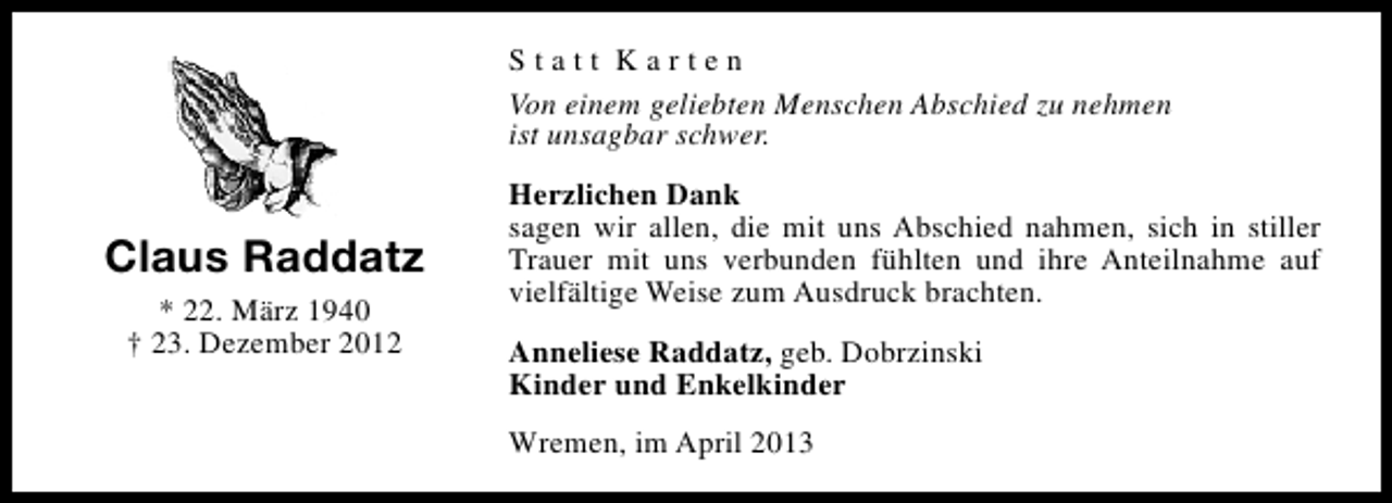 <p>Statt Karten<br />Von einem geliebten Menschen Abschied zu nehmen<br />ist unsagbar schwer.</p><p>Claus Raddatz<br />* 22. März 1940<br />† 23. Dezember 2012</p><p>Herzlichen Dank<br />sagen wir allen, die mit uns Abschied nahmen, sich in stiller<br />Trauer mit uns verbunden fühlten und ihre Anteilnahme auf<br />vielfältige Weise zum Ausdruck brachten.<br />Anneliese Raddatz, geb. Dobrzinski<br />Kinder und Enkelkinder<br />Wremen, im April 2013</p>