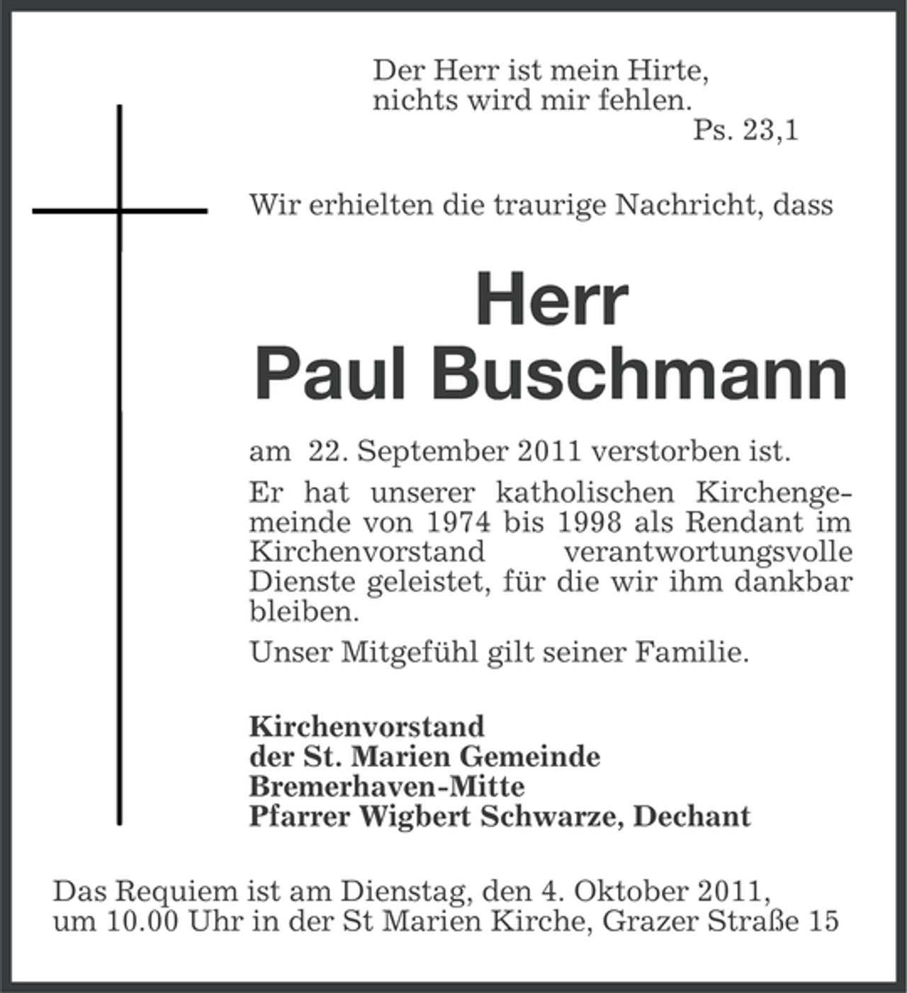<p>Der Herr ist mein Hirte,<br />nichts wird mir fehlen.<br />Ps. 23,1<br />Wir erhielten die traurige Nachricht, dass</p><p>Herr<br />Paul Buschmann<br />am 22. September 2011 verstorben ist.<br />Er hat unserer katholischen Kirchengemeinde von 1974 bis 1998 als Rendant im<br />Kirchenvorstand<br />verantwortungsvolle<br />Dienste geleistet, für die wir ihm dankbar<br />bleiben.<br />Unser Mitgefühl gilt seiner Familie.<br />Kirchenvorstand<br />der St. Marien Gemeinde<br />Bremerhaven-Mitte<br />Pfarrer Wigbert Schwarze, Dechant<br />Das Requiem ist am Dienstag, den 4. Oktober 2011,<br />um 10.00 Uhr in der St Marien Kirche, Grazer Straße 15</p>