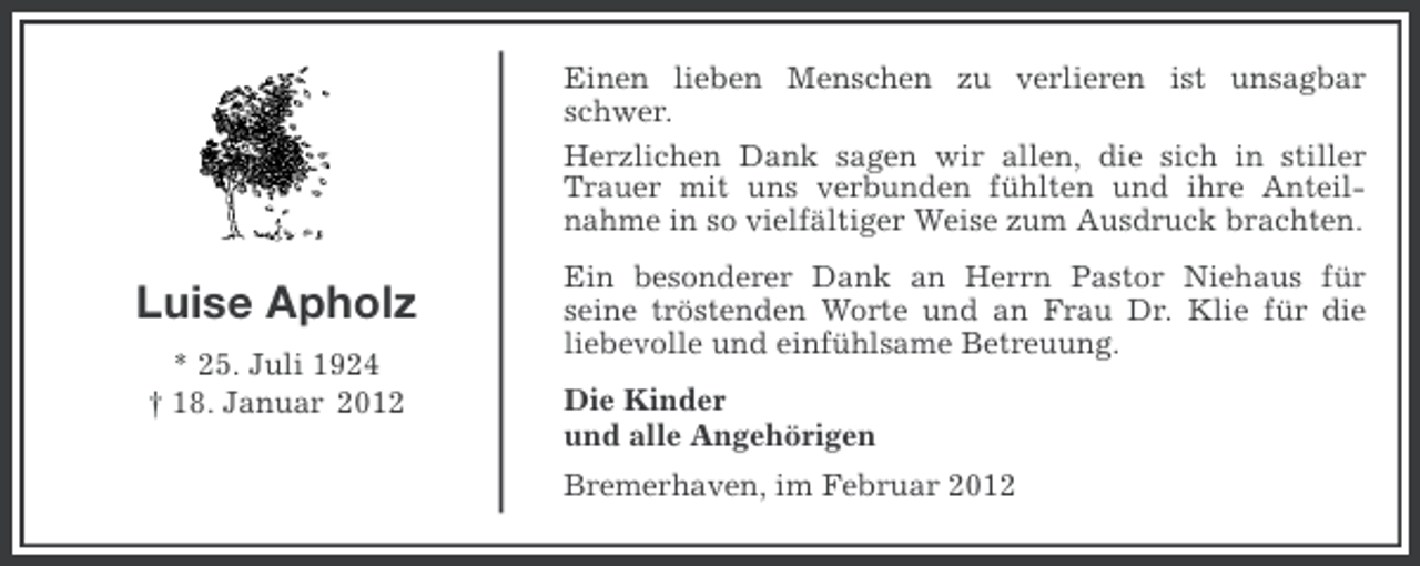 <p>Einen lieben Menschen zu verlieren ist unsagbar<br />schwer.<br />Herzlichen Dank sagen wir allen, die sich in stiller<br />Trauer mit uns verbunden fühlten und ihre Anteilnahme in so vielfältiger Weise zum Ausdruck brachten.</p><p>Luise Apholz<br />* 25. Juli 1924<br />† 18. Januar 2012</p><p>Ein besonderer Dank an Herrn Pastor Niehaus für<br />seine tröstenden Worte und an Frau Dr. Klie für die<br />liebevolle und einfühlsame Betreuung.<br />Die Kinder<br />und alle Angehörigen<br />Bremerhaven, im Februar 2012</p>