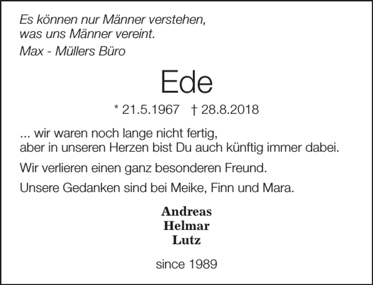 <p>Es können nur Männer verstehen,<br />was uns Männer vereint.<br />Max - Müllers Büro</p><p>Ede</p><p>* 21.5.1967 † 28.8.2018<br />... wir waren noch lange nicht fertig,<br />aber in unseren Herzen bist Du auch künftig immer dabei.<br />Wir verlieren einen ganz besonderen Freund.<br />Unsere Gedanken sind bei Meike, Finn und Mara.<br />Andreas<br />Helmar<br />Lutz<br />since 1989</p>