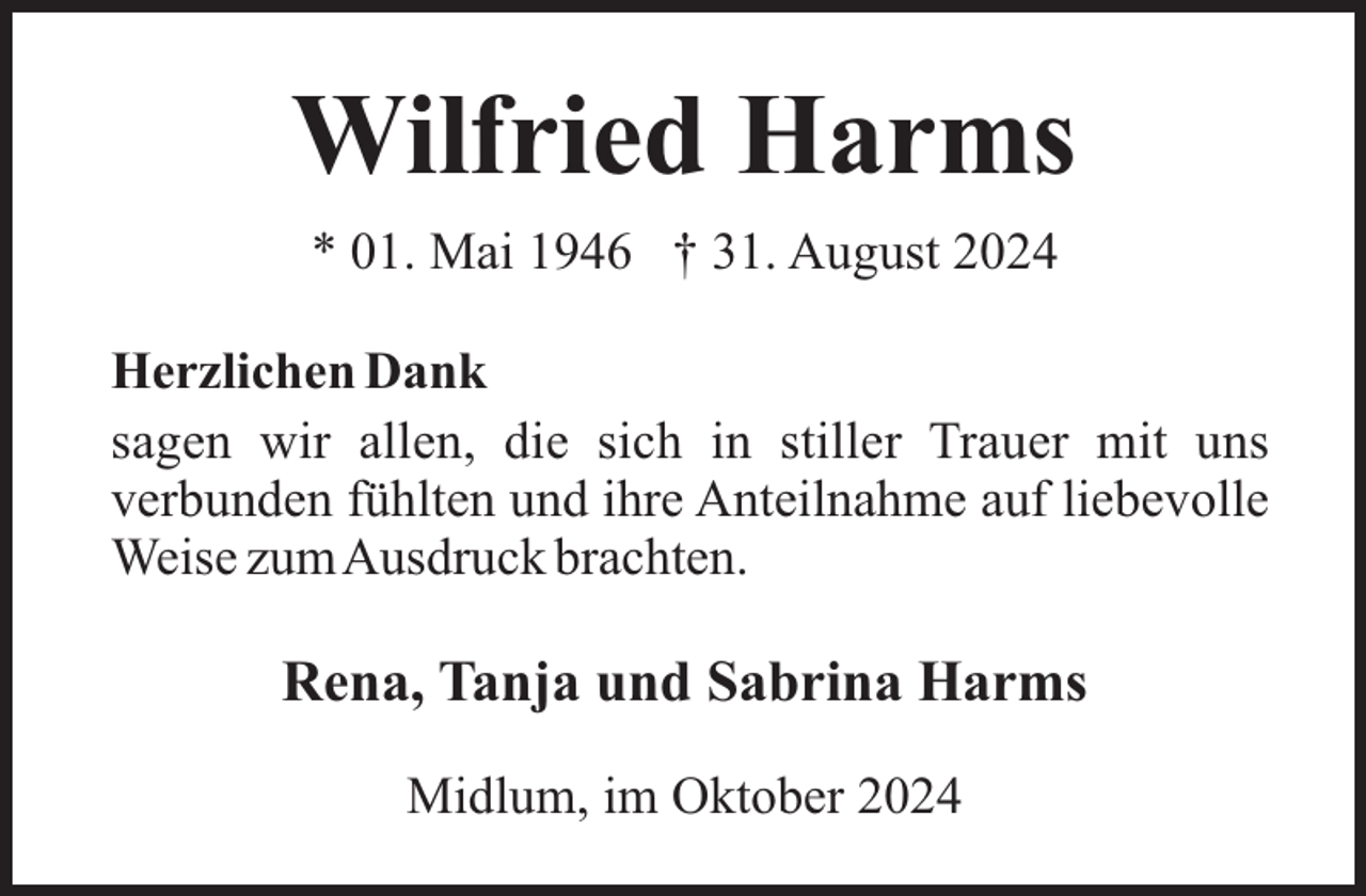 <p>Wilfried Harms<br />* 01. Mai 1946 † 31. August 2024<br />Herzlichen Dank<br />sagen wir allen, die sich in stiller Trauer mit uns<br />verbunden fühlten und ihre Anteilnahme auf liebevolle<br />Weise zumAusdruck brachten.</p><p>Rena, Tanja und Sabrina Harms<br />Midlum, im Oktober 2024</p>