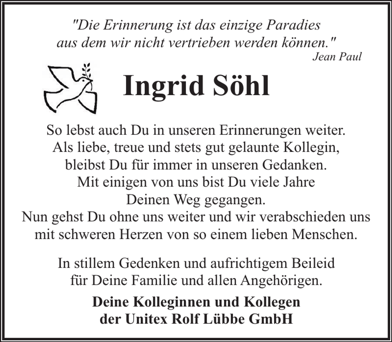 <p>"Die Erinnerung ist das einzige Paradies<br />aus dem wir nicht vertrieben werden können."</p><p>Jean Paul</p><p>Ingrid Söhl<br />So lebst auch Du in unseren Erinnerungen weiter.<br />Als liebe, treue und stets gut gelaunte Kollegin,<br />bleibst Du für immer in unseren Gedanken.<br />Mit einigen von uns bist Du viele Jahre<br />Deinen Weg gegangen.<br />Nun gehst Du ohne uns weiter und wir verabschieden uns<br />mit schweren Herzen von so einem lieben Menschen.<br />In stillem Gedenken und aufrichtigem Beileid<br />für Deine Familie und allen Angehörigen.<br />Deine Kolleginnen und Kollegen<br />der Unitex Rolf Lübbe GmbH</p>