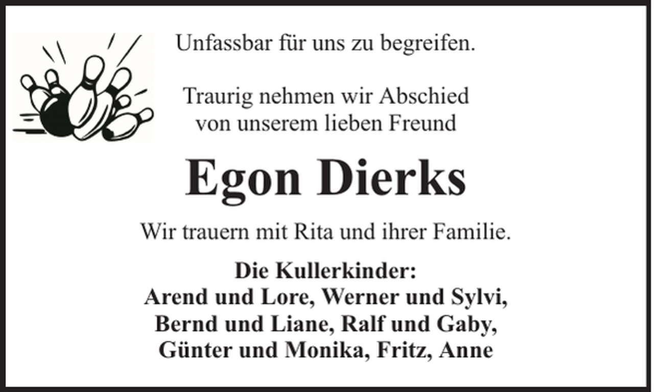 <p>Unfassbar für uns zu begreifen.<br />Traurig nehmen wir Abschied<br />von unserem lieben Freund</p><p>Egon Dierks<br />Wir trauern mit Rita und ihrer Familie.<br />Die Kullerkinder:<br />Arend und Lore, Werner und Sylvi,<br />Bernd und Liane, Ralf und Gaby,<br />Günter und Monika, Fritz, Anne</p>