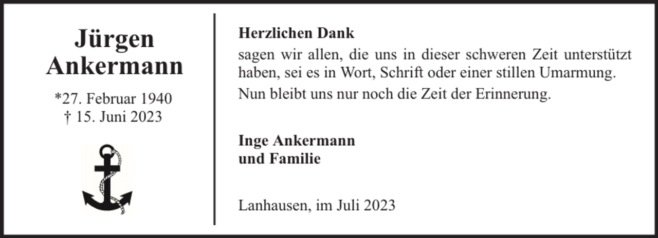 <p>Jürgen<br />Ankermann<br />*27. Februar 1940<br />† 15. Juni 2023</p><p>Herzlichen Dank<br />sagen wir allen, die uns in dieser schweren Zeit unterstützt<br />haben, sei es in Wort, Schrift oder einer stillen Umarmung.<br />Nun bleibt uns nur noch die Zeit der Erinnerung.<br />Inge Ankermann<br />und Familie<br />Lanhausen, im Juli 2023</p>