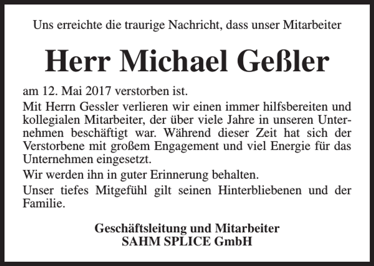 <p>Uns erreichte die traurige Nachricht, dass unser Mitarbeiter</p><p>Herr Michael Geßler<br />am 12. Mai 2017 verstorben ist.<br />Mit Herrn Gessler verlieren wir einen immer hilfsbereiten und<br />kollegialen Mitarbeiter, der über viele Jahre in unseren Unternehmen beschäftigt war. Während dieser Zeit hat sich der<br />Verstorbene mit großem Engagement und viel Energie für das<br />Unternehmen eingesetzt.<br />Wir werden ihn in guter Erinnerung behalten.<br />Unser tiefes Mitgefühl gilt seinen Hinterbliebenen und der<br />Familie.<br />Geschäftsleitung und Mitarbeiter<br />SAHM SPLICE GmbH</p>