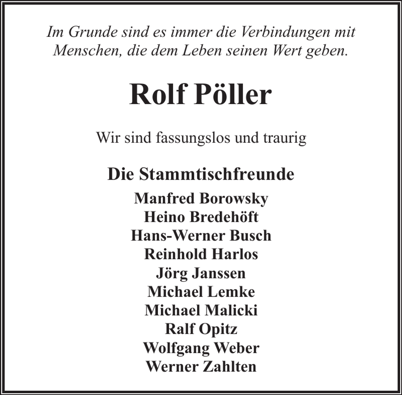 <p>Im Grunde sind es immer die Verbindungen mit<br />Menschen, die dem Leben seinen Wert geben.</p><p>Rolf Pöller<br />Wir sind fassungslos und traurig</p><p>Die Stammtischfreunde<br />Manfred Borowsky<br />Heino Bredehöft<br />Hans-Werner Busch<br />Reinhold Harlos<br />Jörg Janssen<br />Michael Lemke<br />Michael Malicki<br />Ralf Opitz<br />Wolfgang Weber<br />Werner Zahlten</p>