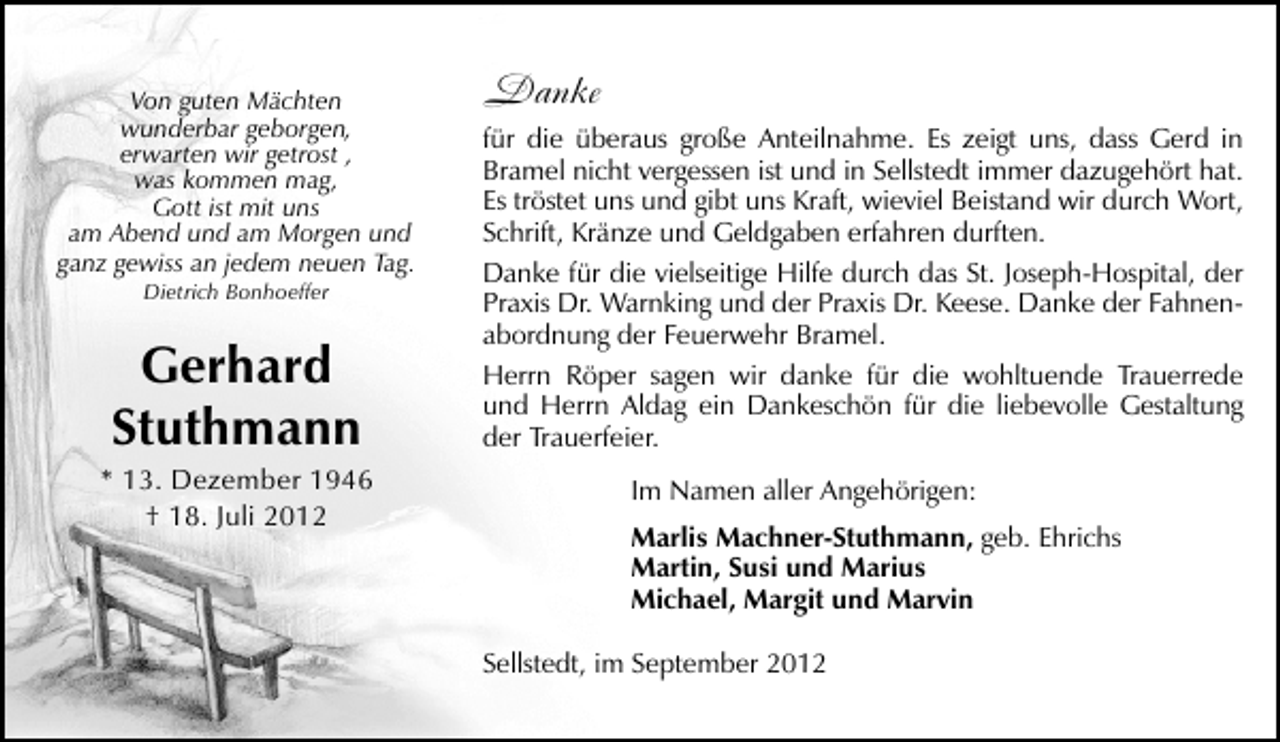 <p>Von guten Mächten<br />wunderbar geborgen,<br />erwarten wir getrost ,<br />was kommen mag,<br />Gott ist mit uns<br />am Abend und am Morgen und<br />ganz gewiss an jedem neuen Tag.<br />Dietrich Bonhoeffer</p>
<p>Gerhard<br />Stuthmann</p>
<p>* 13. Dezember 1946<br />† 18. Juli 2012</p>
<p>Danke<br />für die überaus große Anteilnahme. Es zeigt uns, dass Gerd in<br />Bramel nicht vergessen ist und in Sellstedt immer dazugehört hat.<br />Es tröstet uns und gibt uns Kraft, wieviel Beistand wir durch Wort,<br />Schrift, Kränze und Geldgaben erfahren durften.<br />Danke für die vielseitige Hilfe durch das St. Joseph-Hospital, der<br />Praxis Dr. Warnking und der Praxis Dr. Keese. Danke der Fahnenabordnung der Feuerwehr Bramel.<br />Herrn Röper sagen wir danke für die wohltuende Trauerrede<br />und Herrn Aldag ein Dankeschön für die liebevolle Gestaltung<br />der Trauerfeier.<br />Im Namen aller Angehörigen:<br />Marlis Machner-Stuthmann, geb. Ehrichs<br />Martin, Susi und Marius<br />Michael, Margit und Marvin<br />Sellstedt, im September 2012</p>
