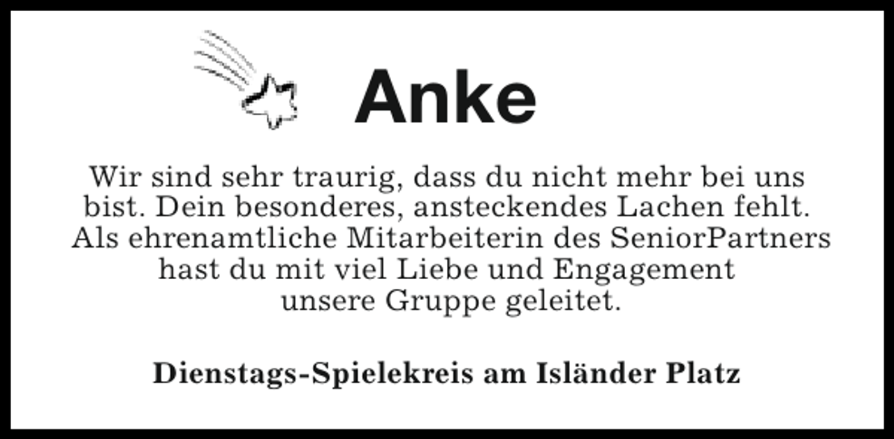 <p>Anke<br />Wir sind sehr traurig, dass du nicht mehr bei uns<br />bist. Dein besonderes, ansteckendes Lachen fehlt.<br />Als ehrenamtliche Mitarbeiterin des SeniorPartners<br />hast du mit viel Liebe und Engagement<br />unsere Gruppe geleitet.<br />Dienstags-Spielekreis am Isländer Platz</p>