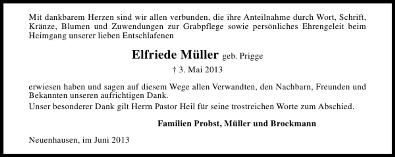 <p>Mit dankbarem Herzen sind wir allen verbunden, die ihre Anteilnahme durch Wort, Schrift,<br />Kränze, Blumen und Zuwendungen zur Grabpflege sowie persönliches Ehrengeleit beim<br />Heimgang unserer lieben Entschlafenen</p><p>Elfriede Müller geb. Prigge<br />† 3. Mai 2013<br />erwiesen haben und sagen auf diesem Wege allen Verwandten, den Nachbarn, Freunden und<br />Bekannten unseren aufrichtigen Dank.<br />Unser besonderer Dank gilt Herrn Pastor Heil für seine trostreichen Worte zum Abschied.<br />Familien Probst, Müller und Brockmann<br />Neuenhausen, im Juni 2013</p>