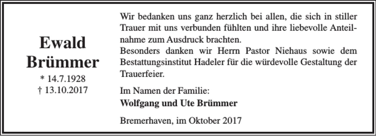 <p>Ewald<br />Brümmer<br />* 14.7.1928<br />† 13.10.2017</p><p>Wir bedanken uns ganz herzlich bei allen, die sich in stiller<br />Trauer mit uns verbunden fühlten und ihre liebevolle Anteilnahme zum Ausdruck brachten.<br />Besonders danken wir Herrn Pastor Niehaus sowie dem<br />Bestattungsinstitut Hadeler für die würdevolle Gestaltung der<br />Trauerfeier.<br />Im Namen der Familie:<br />Wolfgang und Ute Brümmer<br />Bremerhaven, im Oktober 2017</p>
