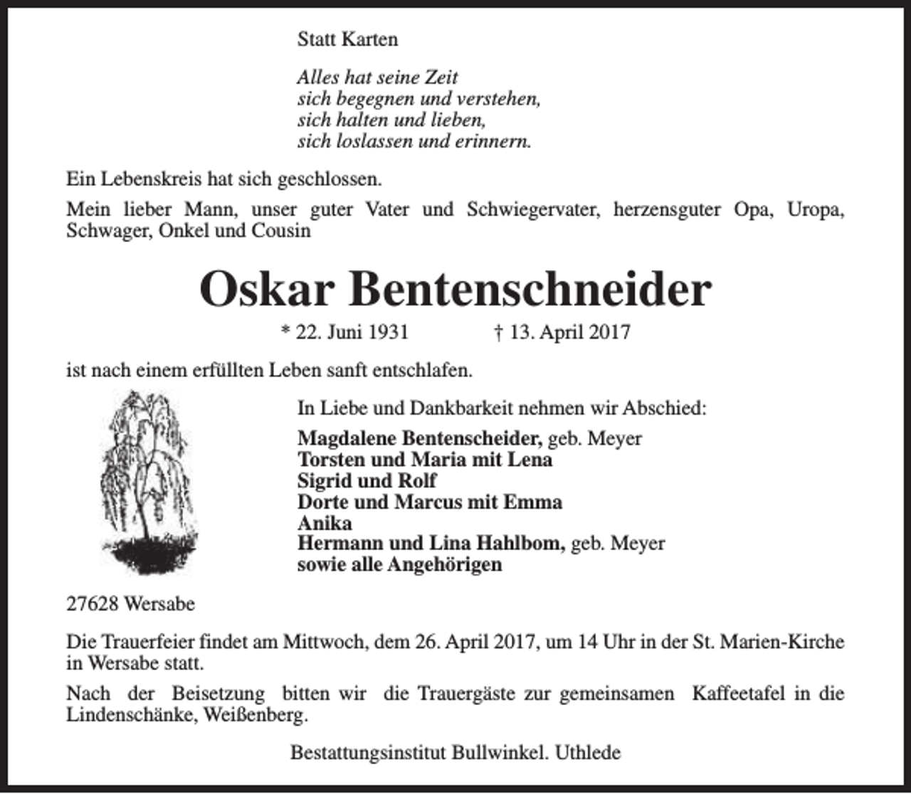 <p>Statt Karten<br />Alles hat seine Zeit<br />sich begegnen und verstehen,<br />sich halten und lieben,<br />sich loslassen und erinnern.<br />Ein Lebenskreis hat sich geschlossen.<br />Mein lieber Mann, unser guter Vater und Schwiegervater, herzensguter Opa, Uropa,<br />Schwager, Onkel und Cousin</p><p>Oskar Bentenschneider<br />* 22. Juni 1931</p><p>† 13. April 2017</p><p>ist nach einem erfüllten Leben sanft entschlafen.<br />In Liebe und Dankbarkeit nehmen wir Abschied:<br />Magdalene Bentenscheider, geb. Meyer<br />Torsten und Maria mit Lena<br />Sigrid und Rolf<br />Dorte und Marcus mit Emma<br />Anika<br />Hermann und Lina Hahlbom, geb. Meyer<br />sowie alle Angehörigen<br />27628 Wersabe<br />Die Trauerfeier findet am Mittwoch, dem 26. April 2017, um 14 Uhr in der St. Marien-Kirche<br />in Wersabe statt.<br />Nach der Beisetzung bitten wir die Trauergäste zur gemeinsamen Kaffeetafel in die<br />Lindenschänke, Weißenberg.<br />Bestattungsinstitut Bullwinkel. Uthlede</p>