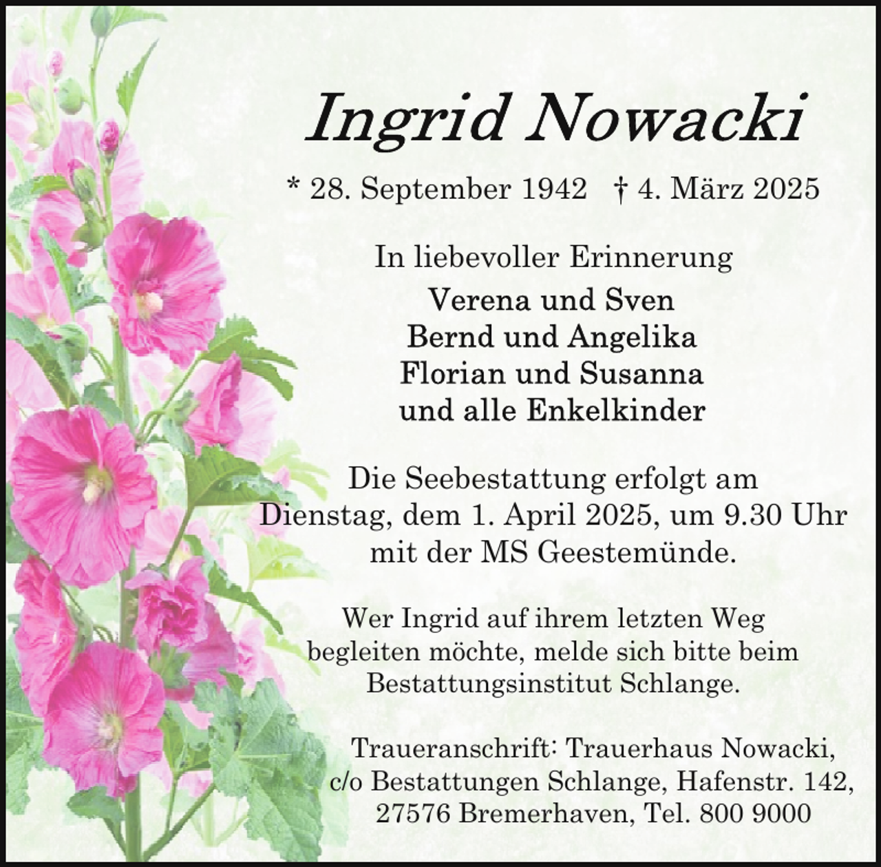 <p>* 28. September 1942 † 4. März 2025<br />In liebevoller Erinnerung</p>
<p>Die Seebestattung erfolgt am<br />Dienstag, dem 1. April 2025, um 9.30 Uhr<br />mit der MS Geestemünde.<br />Wer Ingrid auf ihrem letzten Weg<br />begleiten möchte, melde sich bitte beim<br />Bestattungsinstitut Schlange.<br />Traueranschrift: Trauerhaus Nowacki,<br />c/o Bestattungen Schlange, Hafenstr. 142,<br />27576 Bremerhaven, Tel. 800 9000</p>