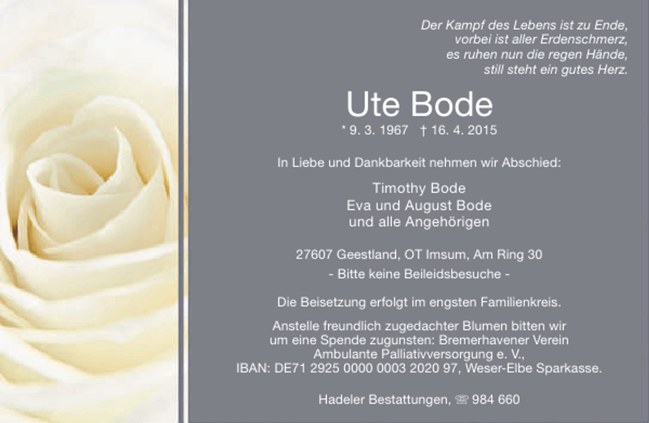 <p>Der Kampf des Lebens ist zu Ende,<br />vorbei ist aller Erdenschmerz,<br />es ruhen nun die regen Hände,<br />still steht ein gutes Herz.</p><p>Ute Bode</p><p>* 9. 3. 1967 † 16. 4. 2015<br />In Liebe und Dankbarkeit nehmen wir Abschied:</p><p>Timothy Bode<br />Eva und August Bode<br />und alle Angehörigen<br />27607 Geestland, OT Imsum, Am Ring 30<br />- Bitte keine Beileidsbesuche Die Beisetzung erfolgt im engsten Familienkreis.<br />Anstelle freundlich zugedachter Blumen bitten wir<br />um eine Spende zugunsten: Bremerhavener Verein<br />Ambulante Palliativversorgung e. V.,<br />IBAN: DE71 2925 03 2020 97, Weser-Elbe Sparkasse.<br />Hadeler Bestattungen,  984 660</p>