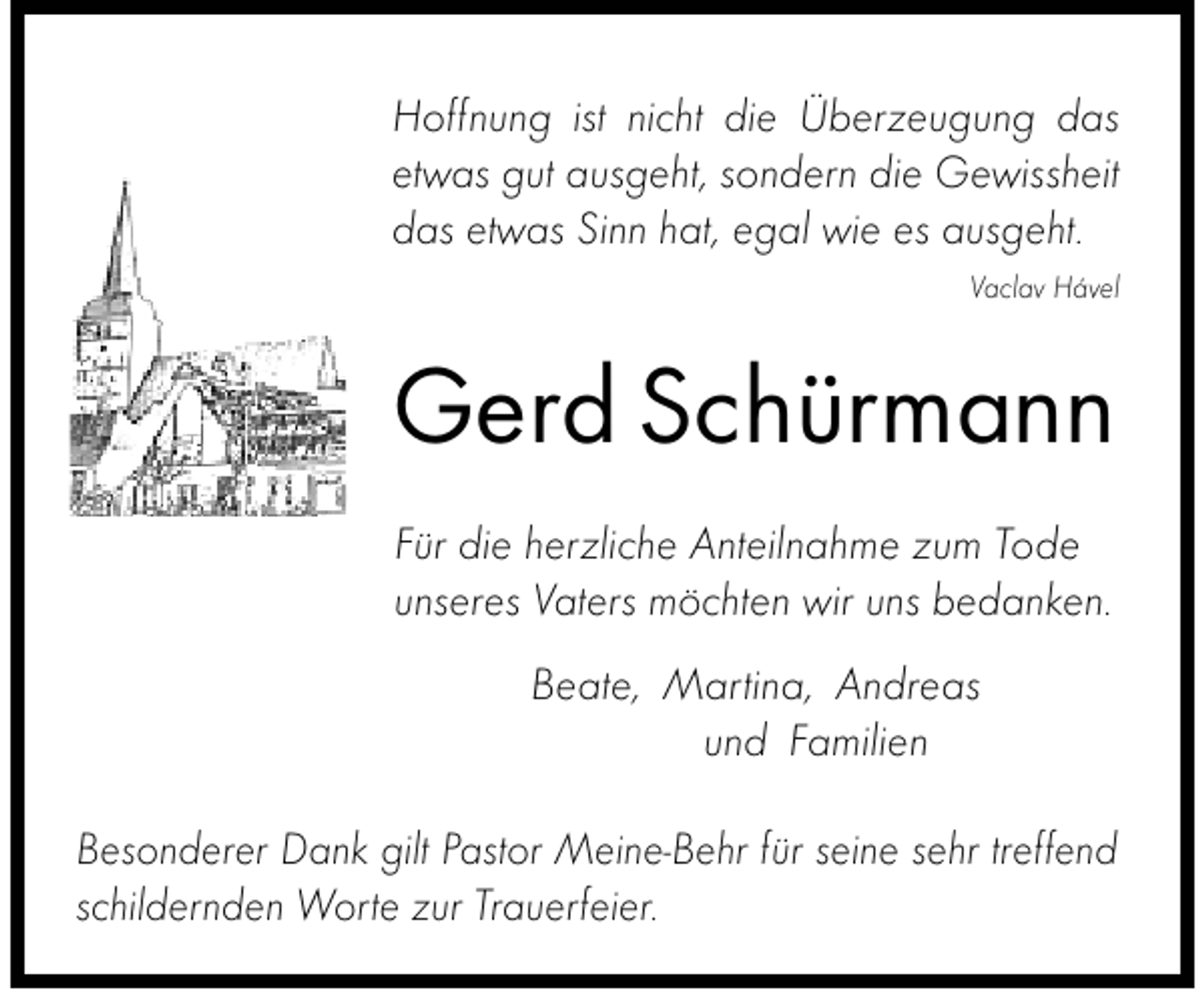 <p>Hoffnung ist nicht die Überzeugung das<br />etwas gut ausgeht, sondern die Gewissheit<br />das etwas Sinn hat, egal wie es ausgeht.<br />Vaclav Hável</p><p>Gerd Schürmann<br />Für die herzliche Anteilnahme zum Tode<br />unseres Vaters möchten wir uns bedanken.<br />Beate, Martina, Andreas<br />und Familien<br />Besonderer Dank gilt Pastor Meine-Behr für seine sehr treffend<br />schildernden Worte zur Trauerfeier.</p>