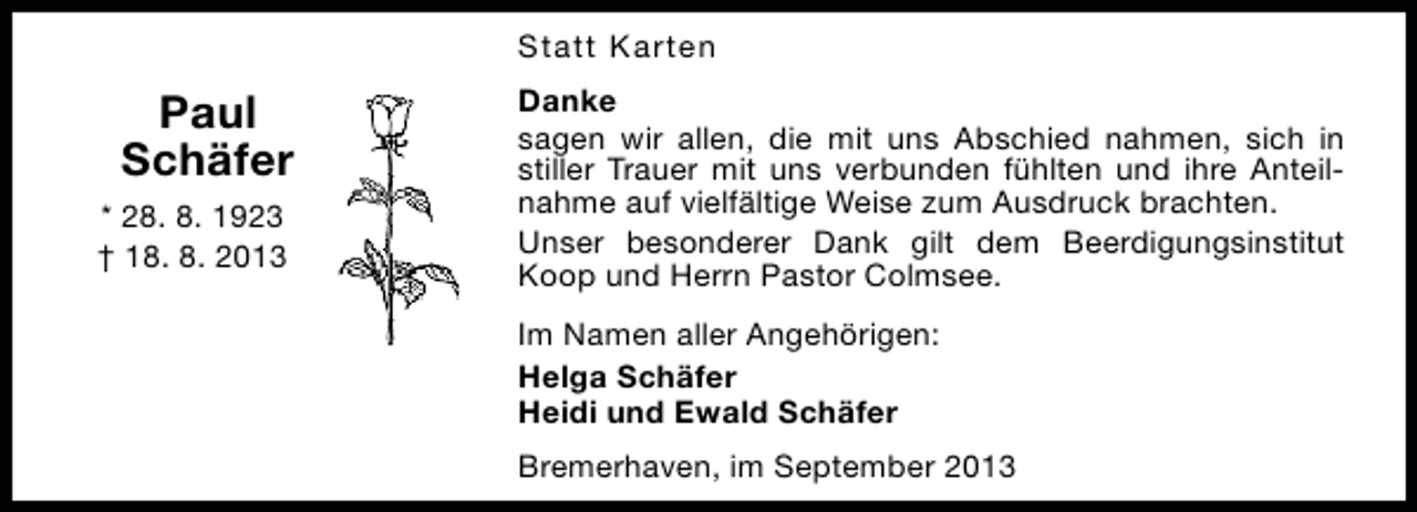 <p>Statt Karten</p><p>Paul<br />Schäfer<br />* 28. 8. 1923<br />† 18. 8. 2013</p><p>Danke<br />sagen wir allen, die mit uns Abschied nahmen, sich in<br />stiller Trauer mit uns verbunden fühlten und ihre Anteilnahme auf vielfältige Weise zum Ausdruck brachten.<br />Unser besonderer Dank gilt dem Beerdigungsinstitut<br />Koop und Herrn Pastor Colmsee.<br />Im Namen aller Angehörigen:<br />Helga Schäfer<br />Heidi und Ewald Schäfer<br />Bremerhaven, im September 2013</p>