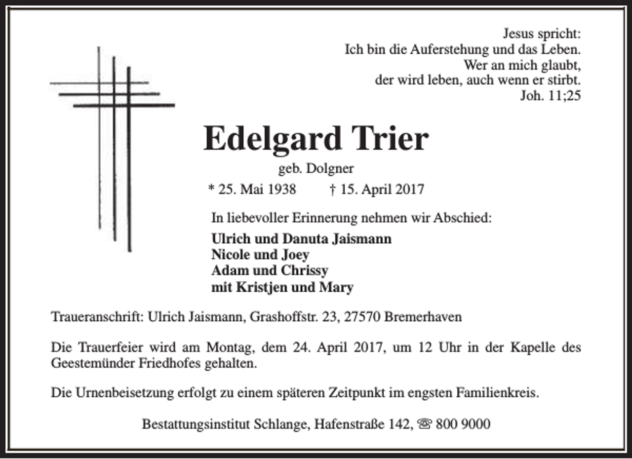<p>Jesus spricht:<br />Ich bin die Auferstehung und das Leben.<br />Wer an mich glaubt,<br />der wird leben, auch wenn er stirbt.<br />Joh. 11;25</p><p>Edelgard Trier<br />geb. Dolgner<br />* 25. Mai 1938<br />† 15. April 2017</p><p>In liebevoller Erinnerung nehmen wir Abschied:<br />Ulrich und Danuta Jaismann<br />Nicole und Joey<br />Adam und Chrissy<br />mit Kristjen und Mary<br />Traueranschrift: Ulrich Jaismann, Grashoffstr. 23, 27570 Bremerhaven<br />Die Trauerfeier wird am Montag, dem 24. April 2017, um 12 Uhr in der Kapelle des<br />Geestemünder Friedhofes gehalten.<br />Die Urnenbeisetzung erfolgt zu einem späteren Zeitpunkt im engsten Familienkreis.<br />Bestattungsinstitut Schlange, Hafenstraße 142, s 800 9000</p>