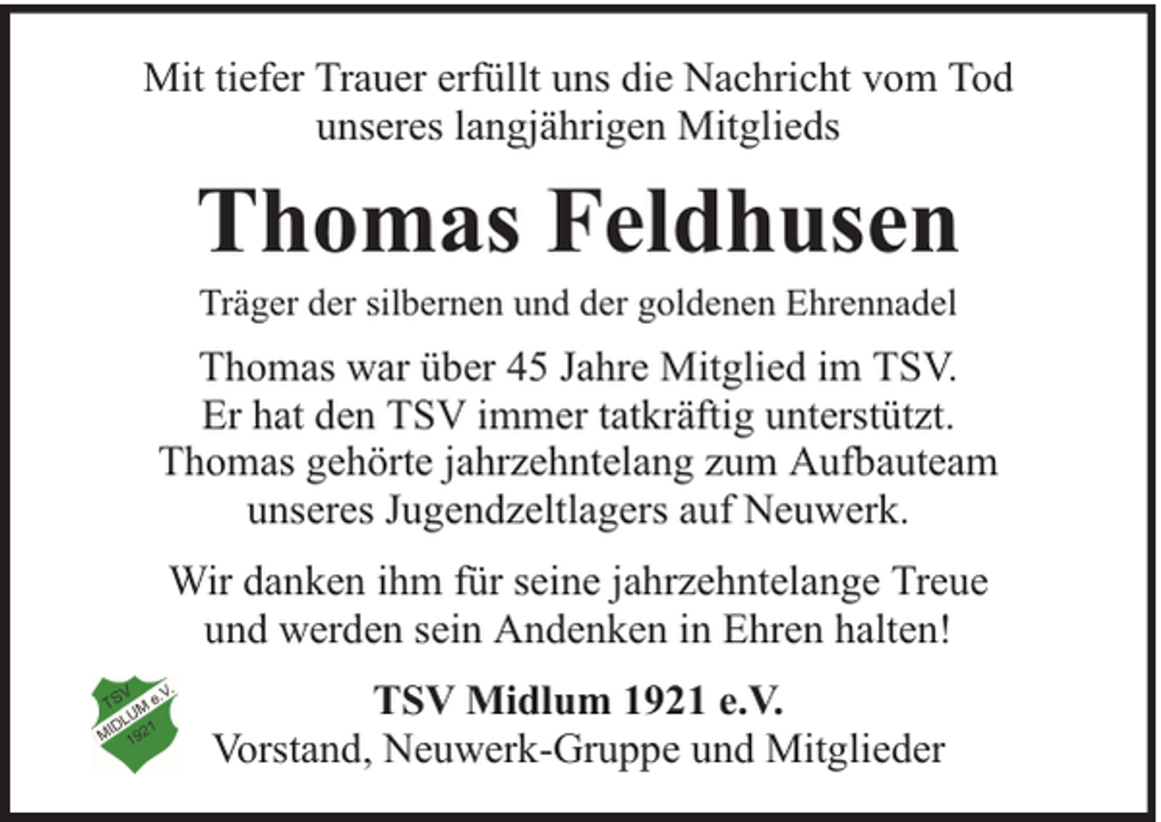 <p>Mit tiefer Trauer erfüllt uns die Nachricht vom Tod<br />unseres langjährigen Mitglieds</p><p>Thomas Feldhusen<br />Träger der silbernen und der goldenen Ehrennadel</p><p>Thomas war über 45 Jahre Mitglied im TSV.<br />Er hat den TSV immer tatkräftig unterstützt.<br />Thomas gehörte jahrzehntelang zum Aufbauteam<br />unseres Jugendzeltlagers auf Neuwerk.<br />Wir danken ihm für seine jahrzehntelange Treue<br />und werden sein Andenken in Ehren halten!<br />TSV Midlum 1921 e.V.<br />Vorstand, Neuwerk-Gruppe und Mitglieder</p>